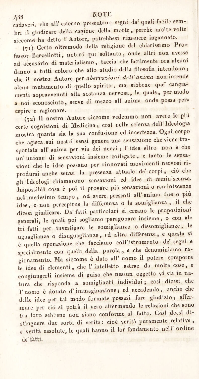 cadaveri, che all’esterno presentano segni da’quali facile sem- bri il giudicare della cagione della morte, perchè molte volte siccome ha detto l’Autore, potrebbesi rimanere ingannato. (71) Certo oltremodo della religione del chiarissimo Pro- fessor Barzellotti, noterò qui soltanto, onde altri non avesse ad accusarlo di materialismo, taccia che facilmente ora alcuni danno a tutti coloro che allo studio della filosofia intendono; che il nostro Autore per aberrazioni dell'anima non intende alcun mutamento di quello spirito , ma sibbeue que cangia- menti sopravvenuti alla sostanza nervosa, la quale, per modo a noi sconosciuto, serve di mezzo all’anima onde possa per- cepire e ragionare. (72) 11 nostro Autore siccome vedemmo non avere le piu certe cognizioni di Medicina; cosi nella scienza dell’Ideologìa mostra quanta sia la sua confusione ed incertezza. Ogni corpo che agisca.sui nostri sensi genera una sensazione che viene tra- sportata all’anima per via dei nervi ; 1’ idea altro non è che un unione di sensazioni insieme collegate , e tanto le sensa- zioni che le idee possano per rinnovati movimenti nervosi ri- prodursi anche senza la preseuza attuale de’ corpi ; ciò che gli Ideologi chiamarono sensazioni ed idee di reminiscenze. Impossibil cosa è poi il provare più sensazioni o reminiscenze nei medesimo tempo , od avere presenti all’ animo due o piu idee, e non percepirne la differenza o la somiglianza , il che dicesi giudicare. Da’ fàtti particolari si creano le proposizioni generali, le quali poi sogliamo paragonare insieme , o con al- tri fatti per investigare le somiglianze o dissomiglianze, le uguaglianze o disuguaglianze , ed altre differenze ; e questa si è'que II a operazione che facciamo coll’ istrumento de’ segui e specialmente con quelli della parola , e che denominiamo ra- gionamento. Ma siccome è dato all’ uomo il potere comporre le idee di elementi, che 1’ intelletto astrae da molte cose , e congiungerli insieme di guisa che nessun oggetto vi sia in na- tura che risponda a somiglianti individui; così dicesi che 1* uomo è dotato d’immaginazione; ed accadendo, anche che delle idee per tal modo formate possasi fare giudizio ; affer- mare per ciò si potrà il vero affermando le relazioni che sono tra loro sebbene non siano conforme al fatto. Così deesi di- stinguere due sorta di verità: cioè verità puramente lelative , e verità assolute, le quali hanno il lor fondamento nell otdine de’ fatti.