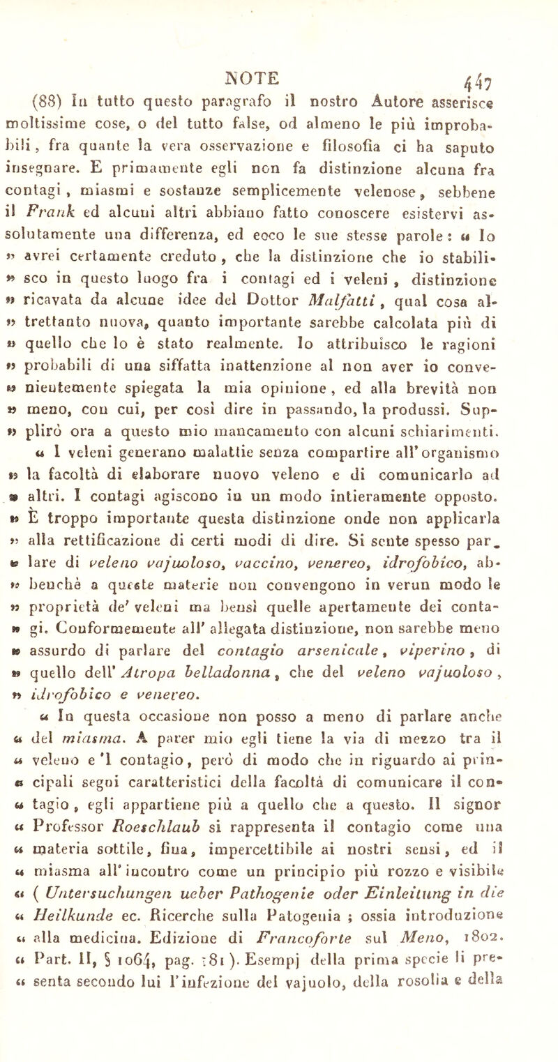 INOTE 44 7 (88) la tutto questo paragrafo il nostro Autore asserisce moltissime cose, o del tutto false, od almeno le più improba- bili , fra quante la vera osservazione e filosofìa ci ha saputo insegnare. E primamente egli non fa distinzione alcuna fra contagi, miasmi e sostanze semplicemente velenose, sebbene il Frank ed alcuni altri abbiano fatto conoscere esistervi as- solutamente una differenza, ed eoco le sue stesse parole: « lo » avrei certamente creduto , che la distinzione che io stabili- *» sco in questo luogo fra i contagi ed i veleni , distinzione » ricavata da alcuae idee del Dottor Malfatti , qual cosa al- te trettanto nuova, quanto importante sarebbe calcolata più di n quello che lo è stato realmente, lo attribuisco le ragioni ti probabili di una siffatta inattenzione al non aver io conve- » nieutemente spiegata la mia opinione , ed alla brevità non » meno, con cui, per così dire in passando, la produssi. Sup- w plirò ora a questo mio mancamento con alcuni schiarimenti. u I veleni generano malattie senza compartire all’organismo *5 la facoltà di elaborare nuovo veleno e di comunicarlo ad 9 altri. I contagi agiscono in un modo intieramente opposto, t* E troppo importante questa distinzione onde non applicarla « alla rettificazione di certi modi di dire. Si sente spesso par, » lare di veleno vacuoloso, vaccino, venereo, idrofobico, ab- » benché a queste materie non convengono in verun modo Se » proprietà de' veleni ma bensì quelle apertamente dei conta- te gi. Conformemente all’ allegata distinzione, non sarebbe meno i* assurdo di parlare del contagio arsenicale, viperino , di ** quello dell’ Atropa belladonna, che del veleno vajuoloso , w idrofobico e venereo. u In questa occasione non posso a meno di parlare anche a del miasma. A parer mio egli tiene la via di mezzo tra il « veleno e'1 contagio, però di modo che in riguardo ai prin- e cipali segui caratteristici della facoltà di comunicare il con- ca tagio , egli appartiene più a quello che a questo. Il signor « Professor Roeschlaub si rappresenta il contagio come una w materia sottile, fiua, impercettibile ai nostri sensi, ed il « miasma all’iucoutro come un principio più rozzo e visibile « ( Untersuchungen ueher Pathogenie oder Einleitung in die « Heilkunde ec. Ricerche sulla Patogeuia ; ossia introduzione ci alla medicina. Edizione di Francoforte sul Meno, 1802. « Part. II, § 1064, Pag- 181). Esempj della prima specie li pre- ce senta secondo lui l’infezione del vajuolo, della rosolìa e della