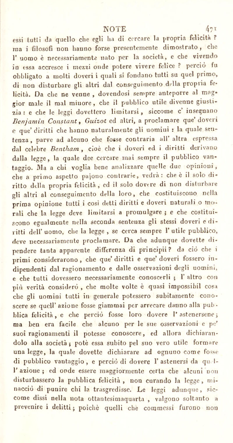 essi tutti da quello che egli ha di cercare la propria felicità ? ina i filosofi non hanno forse presentemente dimostrato , che r uomo è necessariamente nato per la società, e che vivendo in essa accresce i mezzi onde potere vivere felice ? perciò fu obbligato a molti doveri i quali si fondano tutti su quel primo, di non disturbare gli altri dal conseguimento dilla propiia fe- licità. Da che ne venne , dovendosi sempre anteporre al mag- gior male il mal minore , che il pubblico utile divenne giusti- zia : e che le leggi dovettero limitarsi, siccome c’ insegnano Benjamin Constant, Guizot ed altri, a proclamare que doveri e que’ diritti che hanno naturalmente gli uomini : la quale sen- tenza , parve ad alcuno che fosse contraria all* altra espressa dal celebre Bentham , cioè che i doveri ed i diritti derivano dalla legge, la quale dee cercare mai sempre il pubblico van- taggio. Ma a chi voglia bene analizzare quelle due opinioni, che a primo aspetto paiono contrarie, vedrà: che è il solo di- ritto della propria felicità , ed il solo dovere di non disturbare gli altri al conseguimento della loro, che costituiscono nella prima opinione tutti i cosi detti diritti e doveri naturali o mo- rali che la legge deve limitarsi a promulgare ; e che costitui- scono egualmente nella seconda sentenza gli stessi doveri e di- ritti dell’ uomo, che la legge , se cerca sempre 1’ utile pubblico, deve necessariamente proclamare. Da che adunque dovette di- pendere tanta apparente differenza di principii? da ciò che i primi considerarono , che que’ diritti e que’ doveri fossero in- dipendenti dal ragionamento e dalle osservazioni degli uomini, e che tutti dovessero necessariamente conoscerli ; 1’ altro con più verità considerò , che molte volte è quasi impossibil cosa che gli uomini tutti in generale potessero subitamente cono- scere se quell’ azione fosse giammai per arrecare danno alla pub- blica felicità, e che perciò fosse loro dovere l’astenersene; ma ben era facile che alcuno per le sue osservazioni e pe’ suoi ragionamenti il potesse conoscere, ed allora dichiaran- dolo alla società} potè essa subito pel suo vero utile formare una legge, la quale dovette dichiarare ad ognuno come fosse di pubblico vantaggio, e perciò di dovere l’astenersi da qu I- azione ; ed onde essere maggiormente certa che alcuni non disturbassero la pubblica felicità, non curando la legge, mi- nacciò di punire chi la trasgredisse. Le leggi adunque, sic- come dissi nella nota ottantesimaquarta , valgono soltanto a prevenire i delitti; poiché quelli che commessi furono non