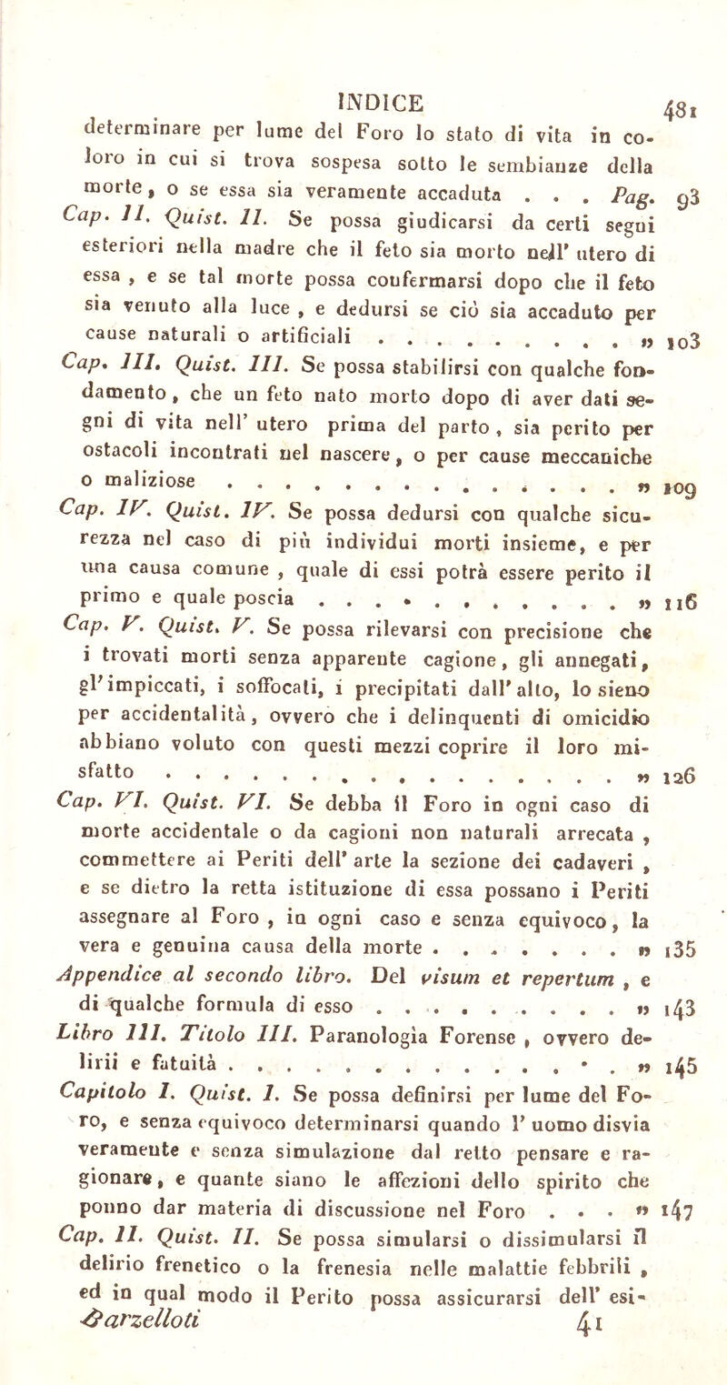 INDICE 48, determinate per lume dei Foro Io stato di vita in co- ioto in cui si trova sospesa sotto le sembianze della morte, o se essa sia veramente accaduta . . . Pag. cj3 Cap. 11, Quist. 11. Se possa giudicarsi da certi segui esteriori nella madre che il feto sia morto neil’ utero di essa , e se tal morte possa confermarsi dopo che il feto sia venuto alla luce , e dedursi se ciò sia accaduto per cause naturali o artificiali ,03 Cap. III. Quist. 111. Se possa stabilirsi con qualche fon- damento , che un feto nato morto dopo di aver dati se- gni di vita nell utero prima del parto , sia perito per ostacoli incontrati nel nascere, o per cause meccaniche 0 maliziose ... » 109 Cap. IV. Quist. IV, Se possa dedursi con qualche sicu- rezza nel caso di più individui morti insieme, e per una causa comune , quale di essi potrà essere perito il primo e quale poscia ...... . ... . »> 116 Cap. V. Quist. V. Se possa rilevarsi con precisione che 1 trovati morti senza apparente cagione, gli annegati, gFimpiccati, i soffocali, i precipitati dall’alto, lo siene per accidentalità, ovvero che i delinquenti di omicidio abbiano voluto con questi mezzi coprire il loro mi- sfatto » 126 Cap. VI. Quist. VI. Se debba il Foro in ogni caso di morte accidentale o da cagioni non naturali arrecata , commettere ai Periti dell’arte la sezione dei cadaveri , e se dietro la retta istituzione di essa possano i Periti assegnare al Foro , in ogni caso e senza equivoco, la vera e genuina causa della morte . » i35 Appendice al secondo libro. Del visum et repertum , e di gualche formula di esso » ,43 Libro 111. Titolo III. Paranologìa Forense , ovvero de- lirii e fatuità • . » ij{5 Capitolo 1. Quist. 1. Se possa definirsi per lume del Fo- ro, e senza equivoco determinarsi quando 1’ uomo disvia veramente e senza simulazione dal retto pensare e ra- gionare, e quante siano le affezioni dello spirito che ponno dar materia di discussione nel Foro ... « i4? Cap. 11. Quist. II. Se possa simularsi o dissimularsi fi delirio frenetico o la frenesia nelle malattie febbrili , ed in qual modo il Perito possa assicurarsi dell* esi-