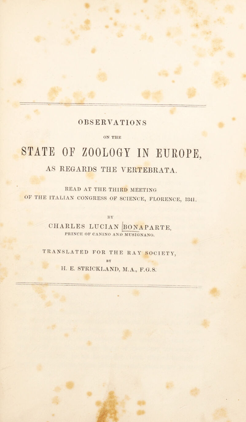 ON THE STATE OF ZOOLOGY IN EUROPE, AS REGARDS THE VERTEBRATA. READ AT THE THIRD MEETING OF THE ITALIAN CONGRESS OF SCIENCE, FLORENCE, 1041. BY CHARLES LUCIAN |bONAPARTE, PRINCE OF CANINO AND MTJSTGNANO. TRANSLATED FOR THE RAY SOCIETY, BY H. E. STRICKLAND, M.A., F.G.S.