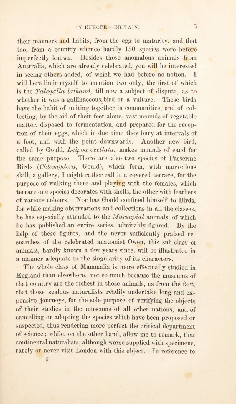 their manners and habits, from the egg to maturity, and that too, fi’om a country whence hardly 150 species were before imperfectly known. Besides those anomalous animals from Australia, which are already celebrated, you will be interested in seeing others added, of which we had before no notion. I will here limit myself to mention two only, the first of which is the Talegalla lathami, till now a subject of dispute, as to whether it was a gallinaceous, bird or a vulture. These birds have the habit of uniting together in communities, and of col- lecting, by the aid of their feet alone, vast mounds of vegetable matter, disposed to fermentation, and prepared for the recep- tion of their eggs, which in due time they bury at intervals of a foot, and with the point downwards. Another new bird, called by Gould, Leipoa ocellata, makes mounds of sand for the same purpose. There are also two species of Passerine Birds (Chlamydera, Gould), which form, with marvellous skill, a gallery, I might rather call it a covered terrace, for the purpose of walking there and playing with the females, which terrace one species decorates with shells, the other with feathers of various colours. Nor has Gould confined himself to Birds, for while making observations and collections in all the classes, he has especially attended to the Marsupial animals, of which he has published an entire series, admirably figured. By the help of these figures, and the never sufficiently praised re- searches of the celebrated anatomist Owen, this sub-class ot animals, hardly known a few years since, will be illustrated in a manner adequate to the singularity of its characters. The whole class of Mammalia is more effectually studied in England than elsewhere, not so much because the museums of that country are the richest in those animals, as from the fact, that those zealous naturalists rUadily undertake long and ex- pensive journeys, for the sole purpose of verifying the objects of their studies in the museums of all other nations, and of cancelling or adopting the species which have been proposed or suspected, thus rendering more perfect the critical department of science; while, on the other hand, allow me to remark, that continental naturalists, although worse supplied with specimens, rarely or never visit London with this object. In reference to
