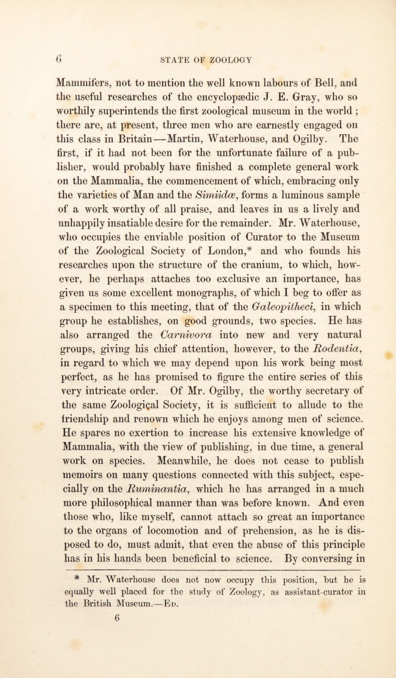 Mammifers, not to mention the well known labours of Bell, and the useful researches of the encyclopaedic J. E. Gray, who so worthily superintends the first zoological museum in the world ; there are, at present, three men who are earnestly engaged on this class in Britain—Martin, Waterhouse, and Ogilby, The first, if it had not been for the unfortunate failure of a pub- lisher, would probably haye finished a complete general work on the Mammalia, the commencement of which, embracing only the varieties of Man and the Simiidce, forms a luminous sample of a work worthy of all praise, and leaves in us a lively and unhappily insatiable desire for the remainder. Mr. Waterhouse, who occupies the enviable position of Curator to the Museum of the Zoological Society of London,* and who founds his researches upon the structure of the cranium, to which, how- ever, he perhaps attaches too exclusive an importance, has given us some excellent monographs, of which I beg to offer as a specimen to this meeting, that of the Oaleopitheci, in which group he establishes, on good grounds, two species. He has also arranged the Carnivora into new and very natural groups, giving his chief attention, however, to the Rodentia, in regard to which we may depend upon his work being most perfect, as he has promised to figure the entire series of this very intricate order. Of Mr. Ogilby, the worthy secretary of the same Zoological Society, it is sufficient to allude to the friendship and renown which he enjoys among men of science. He spares no exertion to increase his extensive knowledge of Mammalia, with the view of publishing, in due time, a general work on species. Meanwhile, he does not cease to publish memoirs on many questions connected with this subject, espe- cially on the Ruminantia, which he has arranged in a much more philosophical manner than was before known. And even those who, like myself, cannot attach so great an importance to the organs of locomotion and of prehension, as he is dis- posed to do, must admit, that even the abuse of this principle has in his hands been beneficial to science. By conversing in * Mr. Waterhouse does not now occupy this position, but he is equally well placed for the study of Zoology, as assistant-curator in the British Museum.—Ed.