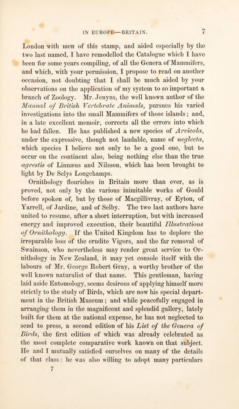 {m London with men of this stamp, and aided especially by the two last named, I have remodelled the Catalogue which I have been for some years compiling, of all the Genera of Mammifers, and which, with your permission, I propose to read on another occasion, not doubting that I shall be much aided by your observations on the application of my system to so important a branch of Zoology. Mr. Jenyns, the well known author of the Manual of British Vertebrate Animals, pursues his varied investigations into the small Mammifers of those islands; and, in a late excellent memoir, corrects all the errors into which he had fallen. He has published a new species of Arvieola, under the expressive, though not laudable, name of neglecta, which species I believe not only to be a good one, but to occur on the continent also, being nothing else than the true agrestis of Linnaeus and Nilsson, which has been brought to light by He Selys Longchamps. Ornithology flourishes in Britain more than ever, as is proved, not only by the various inimitable works of Gould before spoken of, but by those of Macgillivray, of Eyton, of Yarrell, of Jardine, and of Selby. The two last authors have united to resume, after a short interruption, but with increased energy and improved execution, their beautiful Illustrations of Ornithology. If the United Kingdom has to deplore the irreparable loss of the erudite Vigors, and the far removal of Swainson, who nevertheless may render great service to Or- nithology in New Zealand, it may yet console itself with the labours of Mr. George Robert Gray, a worthy brother of the well known naturalist of that name. This gentleman, having laid aside Entomology, seems desirous of applying himself more strictly to the study of Birds, which are now his special depart- ment in the British Museum; and while peacefully engaged in arranging them in the magnificent and splendid gallery, lately built for them at the national expense, he has not neglected to send to press, a second edition of his List of the Genera of Birds, the first edition of which was already celebrated as the most complete comparative work known on that subject. He and I mutually satisfied ourselves on many of the details of that class: he was also willing to adopt many particulars