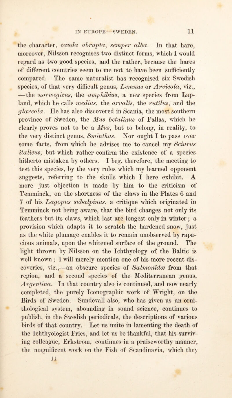 the character, cauda ahrupta, semper alba. In that hare, moreover, Nilsson recognises two distinct forms, which I would regard as two good species, and the rather, because the hares of different countries seem to me not to have been sufficiently compared. The same naturalist has recognised six Swedish species, of that very difficult genus, Lemnus or Arvieola, viz., —the norwegieus, the amphihius, a new species from Lap- land, which he calls medius, the arvalis, the rutilus, and the glareola. He has also discovered in Scania, the most southern province of Sweden, the Mus betulinus of Pallas, which he clearly proves not to be a Mus, but to belong, in reality, to the very distinct genus, Sminthus. Nor ought I to pass over some facts, from which he advises me to cancel my Sciurus italicus, but which rather confirm the existence of a species hitherto mistaken by others. I beg, therefore, the meeting to test this species, by the very rules which my learned opponent suggests, referring to the skulls which I here exhibit. A more just objection is made by him to the criticism of Temminck, on the shortness of the claws in the Plates 6 and 7 of his Lagopus subalpinus, a critique which originated in Temminck not being aware, that the bird changes not only its feathers but its claws, which last are longest only in winter; a provision which adapts it to scratch the hardened snow, just as the white plumage enables it to remain unobserved by rapa- cious animals, upon the whitened surface of the ground. The light thrown by Nilsson on the Ichthyology of the Baltic is well known; I will merely mention one of his more recent dis- coveries, viz.,—an obscure species of Salmonidce from that region, and a second species of the Mediterranean genus, Argentina. In that country also is continued, and now nearly completed, the purely Iconographic work of Wright, on the Birds of Sweden. Sundevall also, who has given us an orni- thological system, abounding in sound science, continues to publish, in the Swedish periodicals, the descriptions of various birds of that country. Let us unite in lamenting the death of the Ichthyologist Fries, and let us be thankful, that his surviv- ing colleague, Erkstrom, continues in a praiseworthy manner, the magnificent work on the Fish of Scandinavia, which they 11