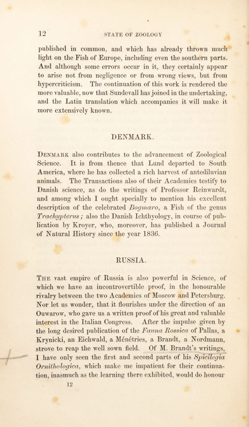 published in common, and which has already thrown much light on the Fish of Europe, including even the southern parts. And although some errors occm in it, they certainly appear to arise not from negligence or from-wrong views, but from hyper criticism. The continuation of this work is rendered the more valuable, now that Sundevall has joined in the undertaking, and the Latin translation which accompanies it will make it more extensively known. DENMARK. Denmark also contributes to the advancement of Zoological Science. It is from thence that Lund departed to South America, where he has collected a rich harvest of antediluvian animals. The Transactions also of their Academies testify to Danish science, as do the writings of Professor Reinwardt, and among which I ought specially to mention his excellent description of the celebrated Bogmaro, a Fish of the genus Trachypterus ; also the Danish Ichthyology, in course of pub- lication by Kroyer, who, moreover, has published a Journal of Natural History since the year 1836. RUSSIA. The vast empire of Russia is also powerful in Science, of which we have an incontrovertible proof, in the honourable rivalry between the two Academies of Moscow and Petersburg, Nor let us wonder, that it flourishes under the direction of an Ouwarow, who gave us a written proof of his great and valuable interest in the Italian Congress. After the impulse given by the long desired publication of the Fauna Rossica of Pallas, a Krynicki, an Eichwald, a Menetries, a Brandt, a Nordmann, strove to reap the well sown field. Of M. Brandt’s writings, I have only seen the first and second parts of his Spicilegia Ornithologica, which make me impatient for their continua- tion, inasmuch as the learning there exhibited, would do honour 12