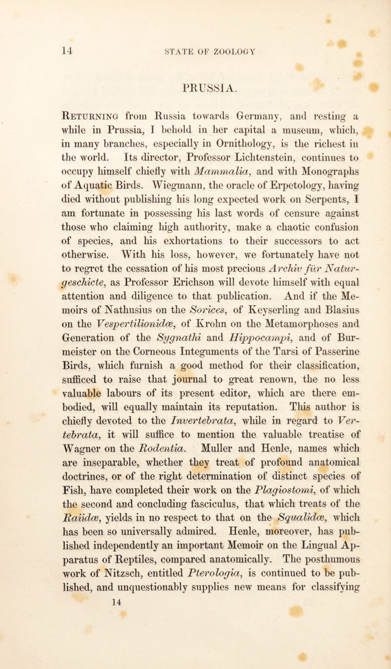 PRUSSIA. Returning from Russia towards Gfermany, and resting a while in Prussia, I behold in her capital a museum, which, in many branches, especially in Ornithology, is the richest in the world. Its director, Professor Lichtenstein, continues to occupy himself chiefly with Mammalia, and with Monographs of Aquatic Birds. Wiegmann, the oracle of Erpetology, having died without publishing his long expected work on Serpents, I am fortunate in possessing his last words of censure against those who claiming high authority, make a chaotic confusion of species, and his exhortations to their successors to act otherAvise. With his loss, however, we fortunately have not to regret the cessation of his most precious Arcliiv fur Natur- geschicte, as Professor Erichson will devote himself with equal attention and diligence to that publication. And if the Me- moirs of Nathusius on the Sorices, of Keyserling and Blasius on the Vespertilionidce, of Krohn on the Metamorphoses and Generation of the Sygnathi and Hippocaynpi, and of Bur- meister on the Corneous Integuments of the Tarsi of Passerine Birds, which furnish a good method for their classification, sufficed to raise that journal to great renown, the no less valuable labours of its present editor, which are there em- bodied, will equally maintain its reputation. This author is chiefly devoted to the Invertebrata, while in regard to Ver- tebrata, it will suffice to mention the valuable treatise of Wagner on the Rodentia. Muller and Henle, names which are inseparable, whether they treat of profound anatomical doctrines, or of the right determination of distinct species of Fish, have completed their work on the Plagiostomi, of which the second and concluding fasciculus, that which treats of the Raiidce, yields in no respect to that on the Squalidce, which has been so universally admired. Henle, moreover, has pub- lished independently an important Memoir on the Lingual Ap- paratus of Reptiles, compared anatomically. The posthumous work of Nitzsch, entitled Pterologia, is continued to be pub- lished, and unquestionably supplies new means for classifying 14