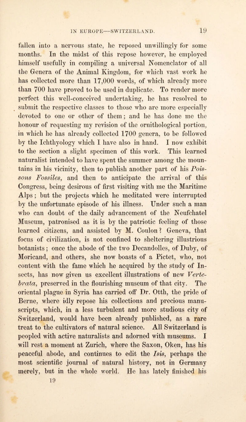 fallen into a nervous state, he reposed unwillingly for some months. In the midst of this repose however, he employed himself usefully in compiling a universal Nomenclator of all the Genera of the Animal Kingdom, for which vast work he has collected more than 17,000 words, of which already more than 700 have proved to be used in duplicate. To render more perfect this well-conceived undertaking, he has resolved to submit the respective classes to those who are more especially devoted to one or other of them; and he has done me the honour of requesting my revision of the ornithological portion, in which he has already collected 1700 genera, to be followed by the Ichthyology which I have also in hand. I now exhibit to the section a slight specimen of this work. This learned naturalist intended to have spent the summer among the moun- tains in his vicinity, then to publish another part of his Pois- sons Fossiles, and then to anticipate the arrival of this Congress, being desirous of first visiting with me the Maritime Alps; but the projects which he meditated were interrupted by the unfortunate episode of his illness. Under such a man who can doubt of the daily advancement of the Neufchatel Museum, patronised as it is by the patriotic feeling of those learned citizens, and assisted by M. Coulon \ Geneva, that focus of civilization, is not confined to sheltering illustrious botanists; once the abode of the two Decandolles, of Duby, of Moricand, and others, she now boasts of a Pictet, who, not content with the fame which he acquired by the study of In- sects, has now given us excellent illustrations of new Verte- hrata, preserved in the flourishing museum of that city. The oriental plague in Syria has carried off Dr. Otth, the pride of Berne, where idly repose his collections and precious manu- scripts, which, in a less turbulent and more studious city of Switzerland, would have been already published, as a rare treat to the cultivators of natural science. All Switzerland is peopled with active naturalists and adorned with museums. I will rest a moment at Zurich, where the Saxon, Oken, has his peaceful abode, and continues to edit the Isis, perhaps the most scientific journal of natural history, not in Germany merely, but in the whole world. He has lately finished his 19