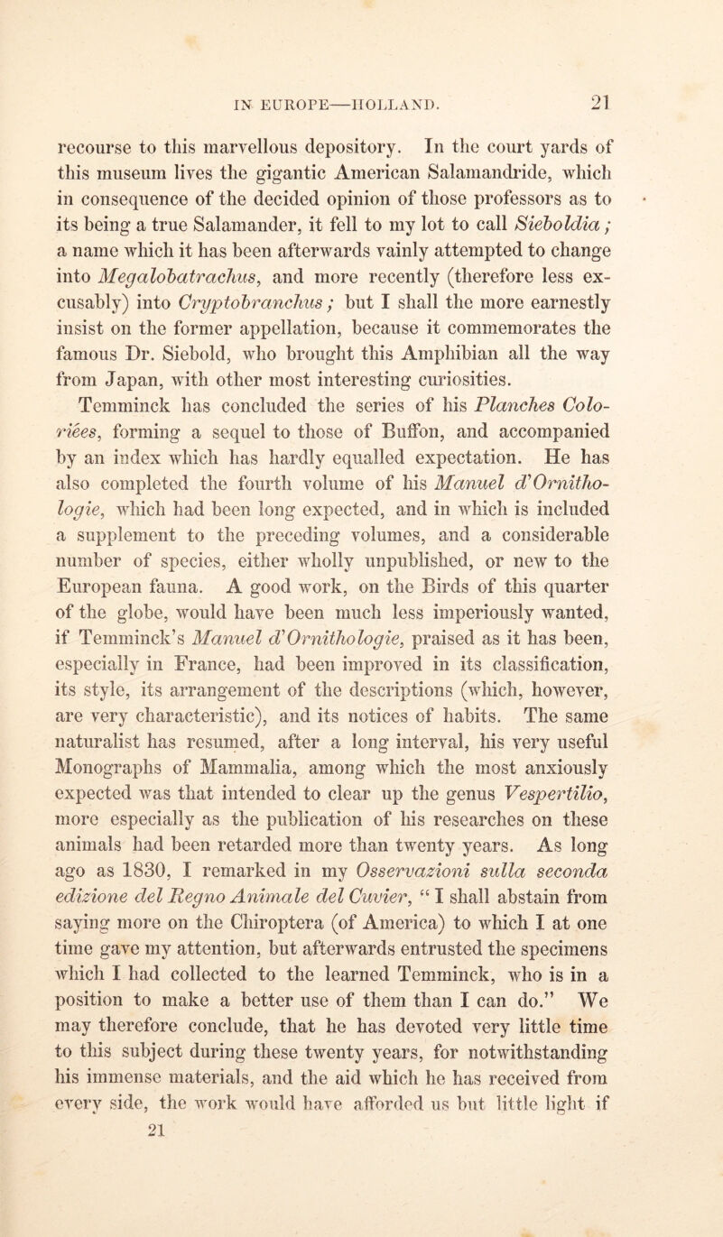 recourse to this maryellous depository. In tlie court yards of this museum lives the gigantic American Salamandride, which in consequence of the decided opinion of those professors as to its being a true Salamander, it fell to my lot to call Bieboldia; a name which it has been afterwards vainly attempted to change into Megalohatraclius, and more recently (therefore less ex- cusably) into Cryptohranchiis ; but I shall the more earnestly insist on the former appellation, because it commemorates the famous Dr. Siebold, who brought this Amphibian all the way from Japan, with other most interesting curiosities. Temminck has concluded the series of his Planches Colo- riees, forming a sequel to those of Buffon, and accompanied by an index which has hardly equalled expectation. He has also completed the fourth volume of his Manuel d'Omitho- logie, which had been long expected, and in which is included a supplement to the preceding volumes, and a considerable number of species, either wholly unpublished, or new to the European fauna. A good work, on the Birds of this quarter of the globe, would have been much less imperiously wanted, if Temminck’s Manuel d'’Ornithologie, praised as it has been, especially in France, had been improved in its classification, its style, its arrangement of the descriptions (which, however, are very characteristic), and its notices of habits. The same naturalist has resumed, after a long interval, his very useful Monographs of Mammalia, among which the most anxiously expected was that intended to clear up the genus Vespertilio, more especially as the publication of his researches on these animals had been retarded more than twenty years. As long ago as 1830, I remarked in my Osservazioni sulla seconda edizione del Regno Animale del Cuvier, “ I shall abstain from saying more on the Chiroptera (of America) to which I at one time gave my attention, but afterwards entrusted the specimens which I had collected to the learned Temminck, who is in a position to make a better use of them than I can do.” We may therefore conclude, that he has devoted very little time to this subject during these twenty years, for notwithstanding his immense materials, and the aid which he has received from every side, the work would have afforded us but little light if 21