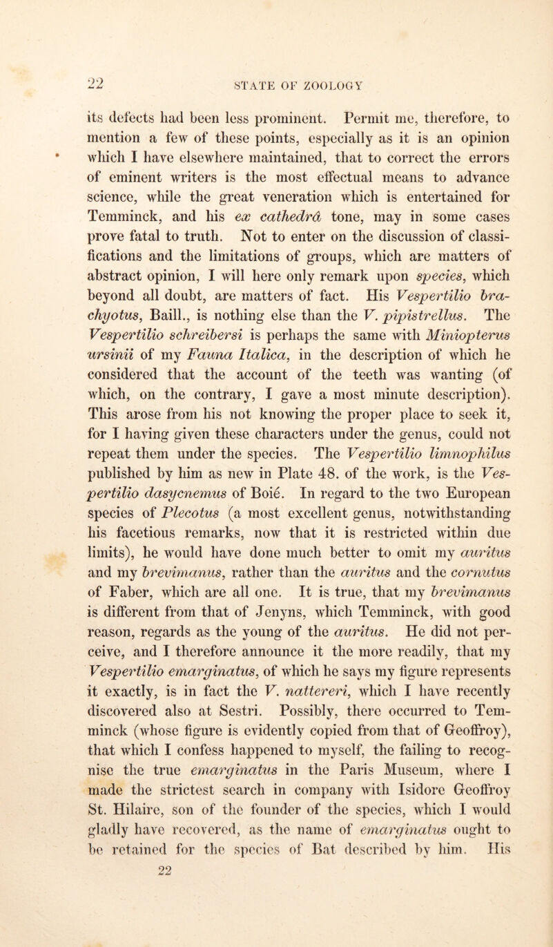 its defects had been less prominent. Permit me, therefore, to mention a few of these points, especially as it is an opinion which I have elsewhere maintained, that to correct the errors of eminent writers is the most effectual means to advance science, while the great veneration which is entertained for Temminck, and his ex cathedra tone, may in some cases prove fatal to truth. Not to enter on the discussion of classi- fications and the limitations of groups, which are matters of abstract opinion, I will here only remark upon species, which beyond all doubt, are matters of fact. His Vespertilio hra- chyotus, Bail!., is nothing else than the V. pipistrellus. The Vespertilio schreihersi is perhaps the same with Miniopterus ursinii of my Fauna Italica, in the description of which he considered that the account of the teeth was wanting (of which, on the contrary, I gave a most minute description). This arose from his not knowing the proper place to seek it, for I having given these characters under the genus, could not repeat them under the species. The Vespertilio limnophilus published by him as new in Plate 48. of the work, is the Ves- pertilio dasycnemus of Boie. In regard to the two European species of Plecotus (a most excellent genus, notwithstanding his facetious remarks, now that it is restricted within due limits), he would have done much better to omit my auritus and my hrevmianus, rather than the auritus and the cornutus of Faber, which are all one. It is true, that my hrevimanus is different from that of Jenyns, which Temminck, with good reason, regards as the young of the auritus. He did not per- ceive, and I therefore announce it the more readily, that my Vespertilio emarginatus, of which he says my figure represents it exactly, is in fact the V. nattereri, which I have recently discovered also at Sestri. Possibly, there occurred to Tem- minck (whose figure is evidently copied from that of Geoflfroy), that which I confess happened to myself, the failing to recog- nise the true emarginatus in the Paris Museum, where I made the strictest search in company with Isidore Geoftroy St. Hilaire, son of the founder of the species, which I would gladly have recovered, as the name of einargmatus ought to be retained for the species of Bat described by him. His 22