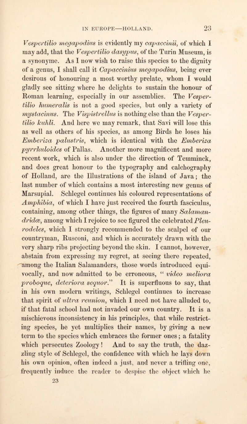 Vespertilio megapodius is evidently my capaccinii, of which 1 may add, that the Vespertilio dasypus, of the Turin Museum, is a synonyme. As I now wish to raise this species to the dignity of a genus, I shall call it Capaecinius megapodius, being ever desirous of honouring a most worthy prelate, whom I would gladly see sitting where he delights to sustain the honour of Roman learning, especially in our assemblies. The Vesper- tilio humeralis is not a good species, hut only a variety of mystacinus. The Vispistrellus is nothing else than the Vesper- tilio kidili. And here we may remark, that Savi will lose this as well as others of his species, as among Birds he loses his Emberiza palustris, which is identical with the Emberiza pyrrhidoides of Pallas. Another more magnificent and more recent work, which is also under the direction of Temminck, and does great honour to the typography and calchography of Holland, are the Illustrations of the island of Java; the last number of which contains a most interesting new genus of Marsupial. Schlegel continues his coloured representations of Amphibia, of which I have just received the fourth fasciculus, containing, among other things, the figures of many Salaman- dridce, among which I rejoice to see figured the celebrated Pleu- rodeles, which I strongly recommended to the scalpel of our countryman, Rusconi, and which is accurately drawn with the very sharp ribs projecting beyond the skin. I cannot, however, abstain from expressing my regret, at seeing there repeated, '•“among the Italian Salamanders, those words introduced equi- vocally, and now admitted to be erroneous, ‘‘ video meliora proboque, deteriora sequorE It is superfluous to say, that in his own modern writings, Schlegel continues to increase that spirit of ultra reunion, which I need not have alluded to, if that fatal school had not invaded our own country. It is a mischievous inconsistency in his principles, that while restrict- ing species, he yet multiplies their names, by giving a new term to the species which embraces the former ones; a fatality which persecutes Zoology! And to say the truth, the daz- zling style of Schlegel, the confidence with which he lays down his own opinion, often indeed a just, and never a trifling one, frequently induce the reader to despise the object which he 23
