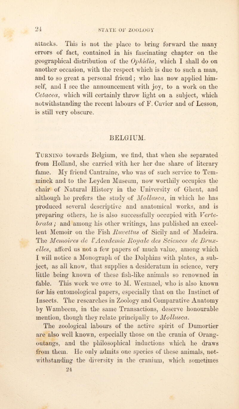 2-1- attacks. This is not the place to bring forward the many errors of fact, contained in his fascinating chapter on the geographical distribution of the Opliidia, which I shall do on another occasion, with the respect which is due to such a man, and to so great a personal friend; who has now applied him- self, and I see the announcement with joy, to a work on the Cetacea, which will certainly throw light on a subject, which notwithstanding the recent labours of F. Cuvier and of Lesson, is still very obscure. BELGIUM. Turning towards Belgium, we find, that when she separated from Holland, she carried with her her due share of literary fame. My friend Gantraine, who was of such service to Tem- minck and to the Leyden Museum, now worthily occupies the chair of Natural History in the University of Ghent, and although he prefers the study of Molliisca, in Avhich he has produced several descriptive and anatomical works, and is preparing others, he is also successfully occupied with Verte- hrata; and among his other writings, has published an excel- lent Memoir on the Fish Ruvettus of Sicily and of Madeira. The Memoir es de V Academic Roy ale des Sciences de Brux- elles, afibrd us not a few papers of much value, among wliich I will notice a Monograph of the Dolphins with plates, a sub- ject, as all know, that supplies a desideratum in science, very little being kiiov/n of these fish-like animals so renowned in fable. This work we owe to M. Wesmael, who is also known for his entomological papers, especially that on the Instinct of Insects. The researches in Zoology and Comparative Anatomy by Wambeem, in the same Transactions, deserve honourable mention, though they relate principally to Mollusca. The zoological labours of the active spirit of Dumortier are also well known, especially those on the crania of Orang- outangs, and the philosophical inductions which he draws from them. He only admits one species of these animals, not- withstanding the diversity in the cranium, which sometimes