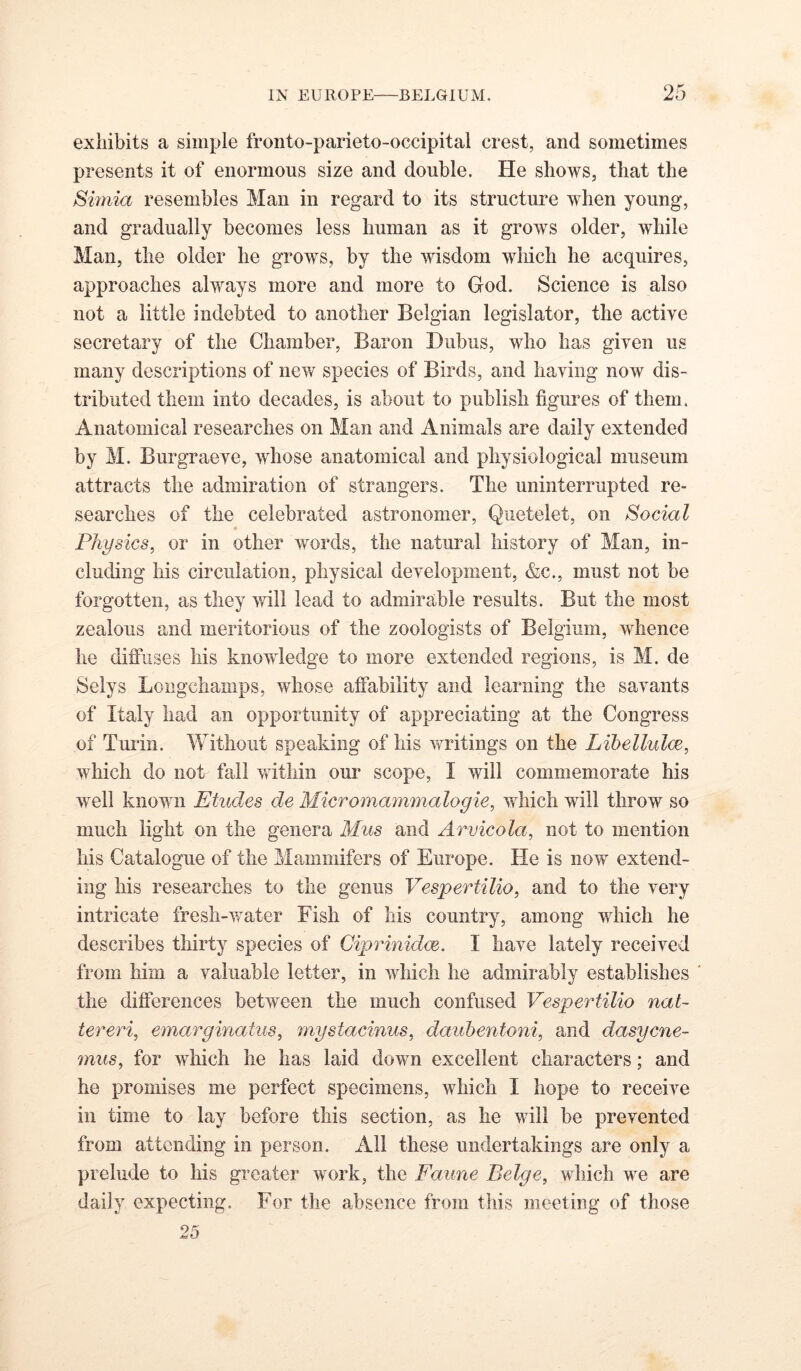 exhibits a simple fronto-parieto-occipital crest, and sometimes presents it of enormous size and double. He shows, that the Simla resembles Man in regard to its structure when young, and gradually becomes less human as it grows older, while Man, the older he grows, by the wisdom which he acquires, approaches always more and more to God. Science is also not a little indebted to another Belgian legislator, the active secretary of the Chamber, Baron Dubus, who has given us many descriptions of new species of Birds, and having now dis- tributed them into decades, is about to publish figures of them. Anatomical researches on Man and Animals are daily extended by M. Burgraeve, whose anatomical and physiological museum attracts the admiration of strangers. The uninterrupted re- searches of the celebrated astronomer, Quetelet, on Social Physics, or in other words, the natural history of Man, in- cluding his circulation, physical development, &c., must not be forgotten, as they will lead to admirable results. But the most zealous and meritorious of the zoologists of Belgium, whence he diffuses liis knowledge to more extended regions, is M. de Selys Loiigchamps, whose affability and learning the savants of Italy had an opportunity of appreciating at the Congress of Turin. Without speaking of his vfritings on the Libellulm, which do not fall within our scope, I will commemorate his well known Etudes de Micromammalogie, which will throw so much light on the genera Mus and Arvicola, not to mention his Catalogue of the Mammifers of Europe. He is now extend- ing his researches to the genus Vespertilio, and to the very intricate fresh-v^ater Fish of his country, among which he describes thirty species of Ciprinidee. I have lately received from him a valuable letter, in which he admirably establishes the differences between the much confused Vespertilio nat- tereri, emarginatus, mystacinus, daubentoni, and dasycne- mus, for which he has laid down excellent characters; and he promises me perfect specimens, which I hope to receive in time to lay before this section, as he will be prevented from attending in person. All these undertakings are only a prelude to his greater work, the Faune Beige, which we are daily expecting. For the absence from this meeting of those 25