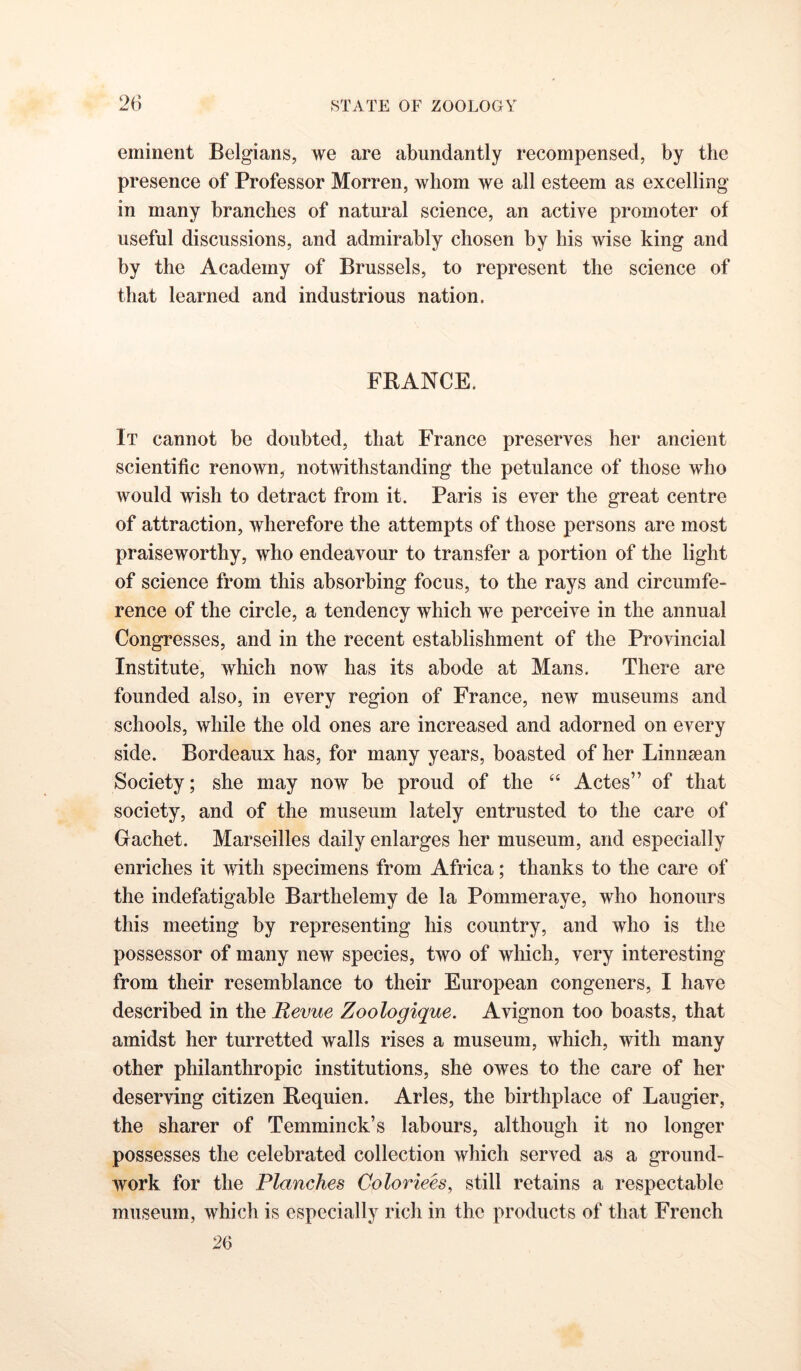 eminent Belgians, we are abundantly recompensed, by the presence of Professor Morren, whom we all esteem as excelling in many branches of natural science, an active promoter of useful discussions, and admirably chosen by his wise king and by the Academy of Brussels, to represent the science of that learned and industrious nation. FRANCE. It cannot be doubted, that France preserves her ancient scientific renown, notwithstanding the petulance of those who would wish to detract from it. Paris is ever the great centre of attraction, wherefore the attempts of those persons are most praiseworthy, who endeavour to transfer a portion of the light of science from this absorbing focus, to the rays and circumfe- rence of the circle, a tendency which we perceive in the annual Congresses, and in the recent establishment of the Provincial Institute, which now has its abode at Mans. There are founded also, in every region of France, new museums and schools, while the old ones are increased and adorned on every side. Bordeaux has, for many years, boasted of her Linnsean Society; she may now be proud of the “ Actes” of that society, and of the museum lately entrusted to the care of Gachet. Marseilles daily enlarges her museum, and especially enriches it with specimens from Africa; thanks to the care of the indefatigable Barthelemy de la Pommeraye, who honours this meeting by representing his country, and who is the possessor of many new species, two of wliich, very interesting from their resemblance to their European congeners, I have described in the Revue Zoologique. Avignon too boasts, that amidst her turretted walls rises a museum, which, with many other philanthropic institutions, she owes to the care of her deserving citizen Requien. Arles, the birthplace of Laugier, the sharer of Temminck’s labours, although it no longer possesses the celebrated collection which served as a ground- work for the Planches Coloriees, still retains a respectable museum, which is especially rich in the products of that French 26