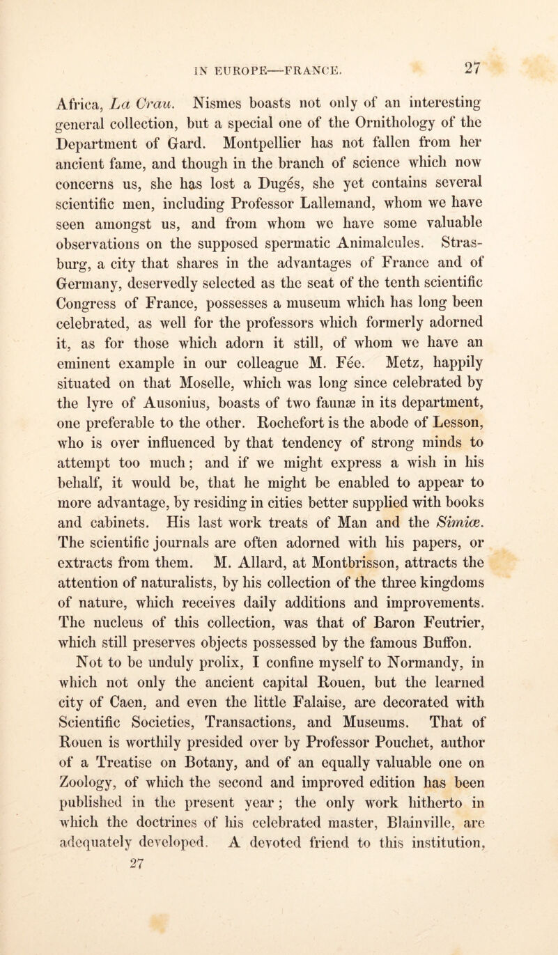 Africa, La Orau. Nismes boasts not only of an interesting general collection, but a special one of the Ornithology of the Department of Gard. Montpellier has not fallen from her ancient fame, and though in the branch of science which now concerns us, she has lost a Duges, she yet contains several scientific men, including Professor Lallemand, whom we have seen amongst us, and from whom we have some valuable observations on the supposed spermatic Animalcules. Stras- burg, a city that shares in the advantages of France and of Germany, deservedly selected as the seat of the tenth scientific Congress of France, possesses a museum which has long been celebrated, as well for the professors which formerly adorned it, as for those which adorn it still, of whom we have an eminent example in our colleague M. Fee. Metz, happily situated on that Moselle, which was long since celebrated by the lyre of Ausonius, boasts of two faunae in its department, one preferable to the other. Pochefort is the abode of Lesson, who is over influenced by that tendency of strong minds to attempt too much; and if we might express a wish in his behalf, it would be, that he might be enabled to appear to more advantage, by residing in cities better supplied with books and cabinets. His last work treats of Man and the Simim. The scientific journals are often adorned with his papers, or extracts from them. M. Allard, at Montbrisson, attracts the attention of naturalists, by his collection of the three kingdoms of nature, which receives daily additions and improvements. The nucleus of this collection, was that of Baron Feutrier, which still preserves objects possessed by the famous Buffbn. Not to be unduly prolix, I confine myself to Normandy, in which not only the ancient capital Bouen, but the learned city of Caen, and even the little Falaise, are decorated with Scientific Societies, Transactions, and Museums. That of Bouen is worthily presided over by Professor Pouchet, author of a Treatise on Botany, and of an equally valuable one on Zoology, of which the second and improved edition has been published in the present year; the only work hitherto in which the doctrines of his celebrated master, Blainville, are adequately developed. A devoted friend to this institution, 27