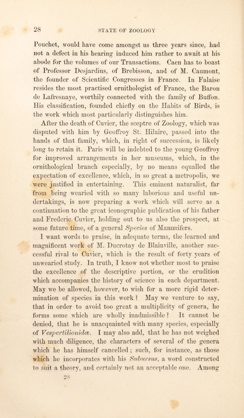 Pouchet, would have come amongst us three years since, had not a defect in his hearing induced him rather to await at his abode for the volumes of our Transactions. Caen has to boast of Professor Desjardins, of Brehisson, and of M. Caumont, the founder of Scientific Congresses in France. In Falaise resides the most practised ornithologist of France, the Baron de Lafresnaye, worthily connected with the family of Buffon. His classification, founded chiefly on the Habits of Birds, is the work which most particularly distinguishes him. After the death of Cuvier, the sceptre of Zoology, which was disputed with him by Geoffroy St. Hilaire, passed into the hands of that family, which, in right of succession, is likely long to retain it. Paris will be indebted to the young Geoffroy for improved arrangements in her museums, which, in the ornithological branch especially, by no means equalled the expectation of excellence, which, in so great a metropolis, we were justified in entertaining. This eminent naturalist, far from being wearied with so many laborious and useful un- dertakings, is now preparing a work which will serve as a continuation to the great iconographic publication of his father and Frederic Cuvier, holding out to us also the prospect, at some future time, of a general Species of Mammifers. I want words to praise, in adequate terms, the learned and magnificent work of M. Ducrotay de Blainville, another suc- cessful rival to Cuvier, which is the result of forty years of unwearied study. In truth, I know not whether most to praise the excellence of the descriptive portion, or the erudition which accompanies the history of science in each department. May we be allowed, however, to wish for a more rigid deter- mination of species in this work ? May we venture to say, that in order to avoid too great a multiplicity of genera, he forms some which are wholly inadmissible ? It cannot be denied, that he is unacquainted with many species, especially of Vespertilionidm. I may also add, that he has not weighed with much diligence, the characters of several of the genera which he has himself cancelled; such, for instance, as those which he incorporates with his Subursus, a word constructed to suit a theory, and certainly not an acceptable one. Among 28