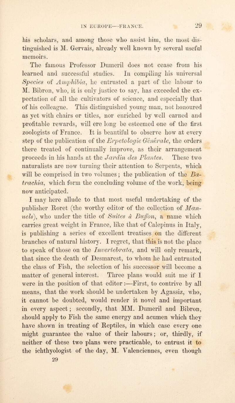 his scholars, and among those who assist him, the most dis- tinguished is M. Gervais, already well known by several useful memoirs. The famous Professor Dumeril does not cease from his learned and successful studies. In compiling his universal Species of Amphibia^ he entrusted a part of the labour to M. Bibron, who, it is only justice to say, has exceeded the ex- pectation of all the cultivators of science, and especially that of his colleague. This distinguished young man, not honoured as yet with chairs or titles, nor enriched by well earned and profitable rewards, will ere long be esteemed one of the first zoologists of France. It is beautiful to observe how at every step of the publication of the Erpetologie Generale, the orders there treated of continually improve, as their arrangement proceeds in his hands at the Jardin des Plantes. These two naturalists are now turning their attention to Serpents, which will be comprised in two volumes; the publication of the Ba- tracliia, which form the concluding volume of the work, being now anticipated. I may here allude to that most useful undertaking of the publisher Boret (the worthy editor of the collection of Man- uels), who under the title of Suites d Buff on, a name which carries great weight in France, like that of Caiepinus in Italy, is publishing a series of excellent treatises on the different branches of natural history. I regret, that this is not the place to speak of those on the Invertehrata, and will only remark, that since the death of Besmarest, to whom he had entrusted the class of Fish, the selection of his successor will become a matter of general interest. Three plans would suit me if I were in the position of that editor:—First, to contrive by all means, that the work should be undertaken by Agassiz, who, it cannot be doubted, would render it novel and important in every aspect; secondly, that MM. Bumeril and Bibron, should apply to Fish the same energy and acumen which they have shown in treating of Beptiles, in which case every one might guarantee the value of their labours; or, thirdly, if neither of these two plans were practicable, to entrust it to the ichthyologist of the day, M. Valenciennes, even though 29