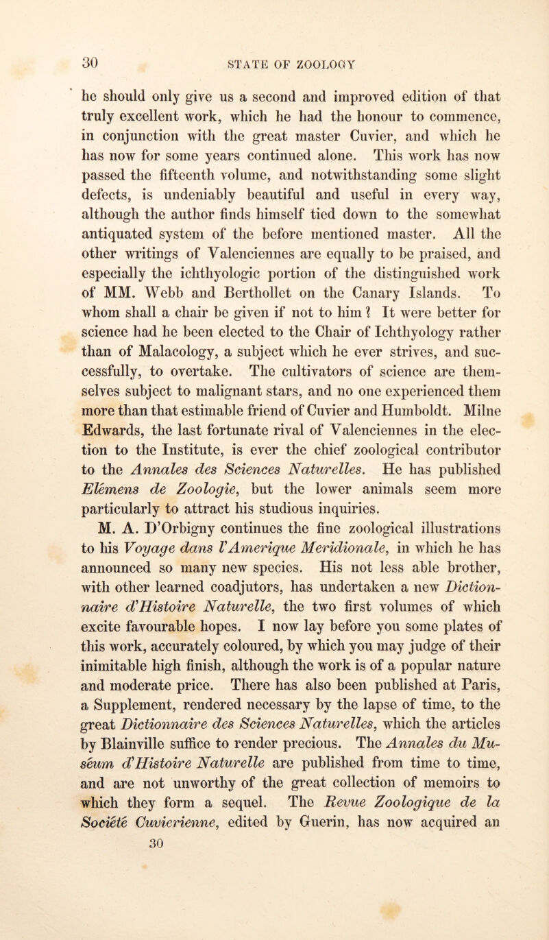 he should only give us a second and improved edition of that truly excellent work, which he had the honour to commence, in conjunction with the great master Cuvier, and which he has now for some years continued alone. This work has now passed the fifteenth volume, and notwithstanding some slight defects, is undeniably beautiful and useful in every way, although the author finds himself tied down to the somewhat antiquated system of the before mentioned master. All the other writings of Valenciennes are equally to be praised, and especially the ichthyologic portion of the distinguished work of MM. Webb and Berthollet on the Canary Islands. To whom shall a chair be given if not to him ? It were better for science had he been elected to the Chair of Ichthyology rather than of Malacology, a subject which he ever strives, and suc- cessfully, to overtake. The cultivators of science are them- selves subject to malignant stars, and no one experienced them more than that estimable friend of Cuvier and Humboldt. Milne Edwards, the last fortunate rival of Valenciennes in the elec- tion to the Institute, is ever the chief zoological contributor to the Annales des Sciences Naturelles. He has published Elemens de Zoologie^ but the lower animals seem more particularly to attract his studious inquiries. M. A. D’Orbigny continues the fine zoological illustrations to his Voyage dans VAmerique Meridionale, in which he has announced so many new species. His not less able brother, with other learned coadjutors, has undertaken a new Diction- naire d'Histoire Naturelle, the two first volumes of which excite favourable hopes. I now lay before you some plates of this work, accurately coloured, by which you may judge of their inimitable high finish, although the work is of a popular nature and moderate price. There has also been published at Paris, a Supplement, rendered necessary by the lapse of time, to the great Bictionnaire des Sciences Naturelles, which the articles by Blainville suffice to render precious. The Annales du Mu- seum d'Histoire Naturelle are published from time to time, and are not unworthy of the great collection of memoirs to which they form a sequel. The Revue Zoologique de la Societe Cuvierienne, edited by Guerin, has now acquired an 30