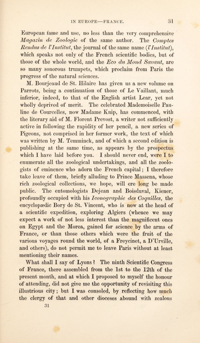 European fame and use, no less than the very comprehensive Magazin de Zoologie of the same author. The Comptes Rendus de VInstitute the journal of the same name {VInstitut), which speaks not only of the French scientific bodies, but of those of the whole world, and the Eco du Mond Savant, are so many sonorous trumpets, which proclaim from Paris the progress of the natural sciences. M. Bourjeaud de St. Hilaire has given us a new volume on Parrots, being a continuation of those of Le Vaillant, much inferior, indeed, to that of the English artist Lear, yet not wholly deprived of merit. The celebrated Mademoiselle Pau- line de Courcelles, now Madame Knip, has commenced, with the literary aid of M. Florent Prevost, a writer not sufficiently active in following the rapidity of her pencil, a new series of Pigeons, not comprised in her former work, the text of which was written by M. Temminck, and of which a second edition is publishing at the same time, as appears by the prospectus which I have laid before you. I should never end, were I to enumerate all the zoological undertakings, and all the zoolo- gists of eminence who adorn the French capital; I therefore take leave of them, briefly alluding to Prince Massena, whose rich zoological collections, we hope, will ere long he made public. The entomologists Dejean and Boisduval, Kiener, profoundly occupied with his IconograpMe des Coquilles, the encyclopaedic Bory de St. Vincent, who is now at the head of a scientific expedition, exploring Algiers (whence we may expect a work of not less interest than the magnificent ones on Egypt and the Morea, gained for science by the arms of France, or than those others which were the fruit of the various voyages round the world, of a Freycinet, a D’Urville, and others), do not permit me to leave Paris without at least mentioning their names. What shall I say of Lyons ? The ninth Scientific Congress of France, there assembled from the 1st to the 12th of the present month, and at which I proposed to myself the honour of attending, did not give me the opportunity of revisiting this illustrious city; hut I was consoled, by reflecting how much the clergy of that and other dioceses abound with zealous 31