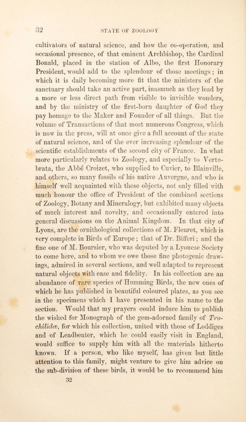 cultivators of natural science, and how the co-operation, and occasional presence, of that eminent Archbishop, the Cardinal Bonald, placed in the station of Albo, the first Honorary President, would add to the splendour of those meetings; in which it is daily becoming more fit that the ministers of the sanctuary should take an active part, inasmuch as they lead by a more or less direct path from visible to invisible wonders, and by the ministry of the first-born daughter of God they pay homage to the Maker and Founder of all things. But tlie volume of Transactions of that most numerous Congress, which is now in the press, will at once give a full account of the state of natural science, and of the ever increasing splendour of the scientific establishments of the second city of France. In what more particularly relates to Zoology, and especially to Verte- brata, the Abbe Croizet, who supplied to Cuvier, to Blainville, and others, so many fossils of his native Auvergne, and who is himself well acquainted with these objects, not only filled vfith much honour the office of President of the combined sections of Zoology, Botany and Mineralogy, but exhibited many objects of much interest and novelty, and occasionally entered into general discussions on the Animal Kingdom. In that city of Lyons, are the ornithological collections of M. Fleuret, which is very complete in Birds of Europe ; that of Hr. BifFeri; and the fine one of M. Boursier, who was deputed by a Lyonese Society to come here, and to whom we owe those fine photogenic draw- ings, admired in several sections, and well adapted to represent natural objects with ease and fidelity. In his collection are an abundance of rare species of Humming Birds, the new ones of which he has published in beautiful coloured plates, as you see in the specimens which I have presented in his name to the section. Would that my prayers could induce him to publish the wished for Monograph of the gem-adorned family of Tro- chilidm, for which his collection, united with those of Loddiges and of Leadbeater, which he could easily visit in England, would suffice to supply him with all the materials hitherto known. If a person, who like myself, has given but little attention to this family, might venture to give him advice on the sub-division of these birds, it would be to recommend him 32