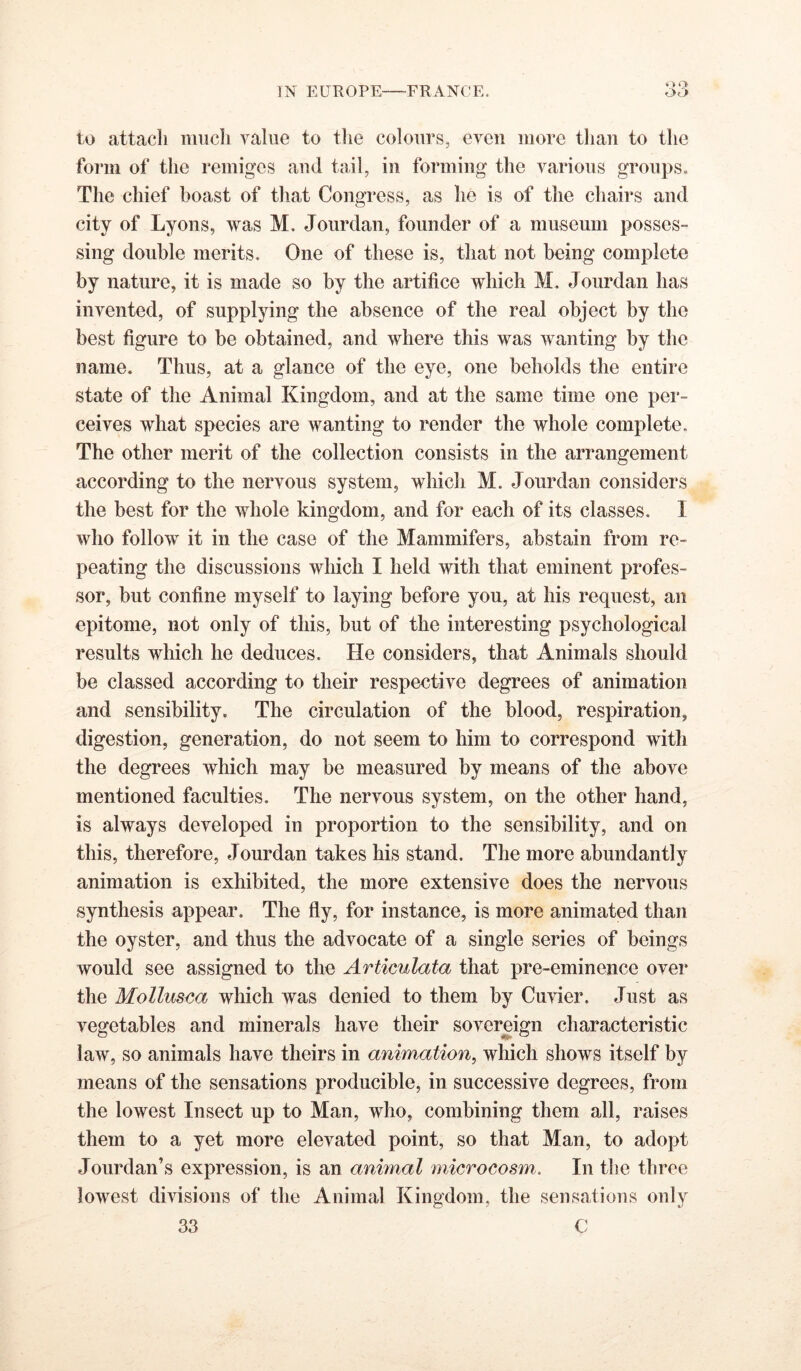 to attacli much value to the colours, even more than to the form of the remiges aud tail, in forming the various groups. The chief boast of that Congress, as he is of the chairs and city of Lyons, was M. Joiirdan, founder of a museum posses- sing double merits. One of these is, that not being complete by nature, it is made so by the artifice which M. Jourdan has invented, of supplying the absence of the real object by the best figure to be obtained, and where this was wanting by the name. Thus, at a glance of the eye, one beholds the entire state of the Animal Kingdom, and at the same time one per- ceives what species are wanting to render the whole complete. The other merit of the collection consists in the arrangement according to the nervous system, which M. Jourdan considers the best for the whole kingdom, and for each of its classes. I who follow it in the case of the Mammifers, abstain from re- peating the discussions which I held with that eminent profes- sor, but confine myself to laying before you, at his request, an epitome, not only of this, but of the interesting psychological results which he deduces. He considers, that Animals should be classed according to their respective degrees of animation and sensibility. The circulation of the blood, respiration, digestion, generation, do not seem to him to correspond with the degrees which may be measured by means of the above mentioned faculties. The nervous system, on the other hand, is always developed in proportion to the sensibility, and on this, therefore, Jourdan takes his stand. The more abundantly animation is exhibited, the more extensive does the nervous synthesis appear. The fly, for instance, is more animated than the oyster, and thus the advocate of a single series of beings would see assigned to the Artimlata that pre-eminence over the Mollusea which was denied to them by Cuvier. Just as vegetables and minerals have their sovereign characteristic law, so animals have theirs in animation, which shows itself by means of the sensations producible, in successive degrees, from the lowest Insect up to Man, who, combining them all, raises them to a yet more elevated point, so that Man, to adopt Jourdan’s expression, is an animal microcosm. In tlie three lowest divisions of the Animal Kingdom, the sensations only