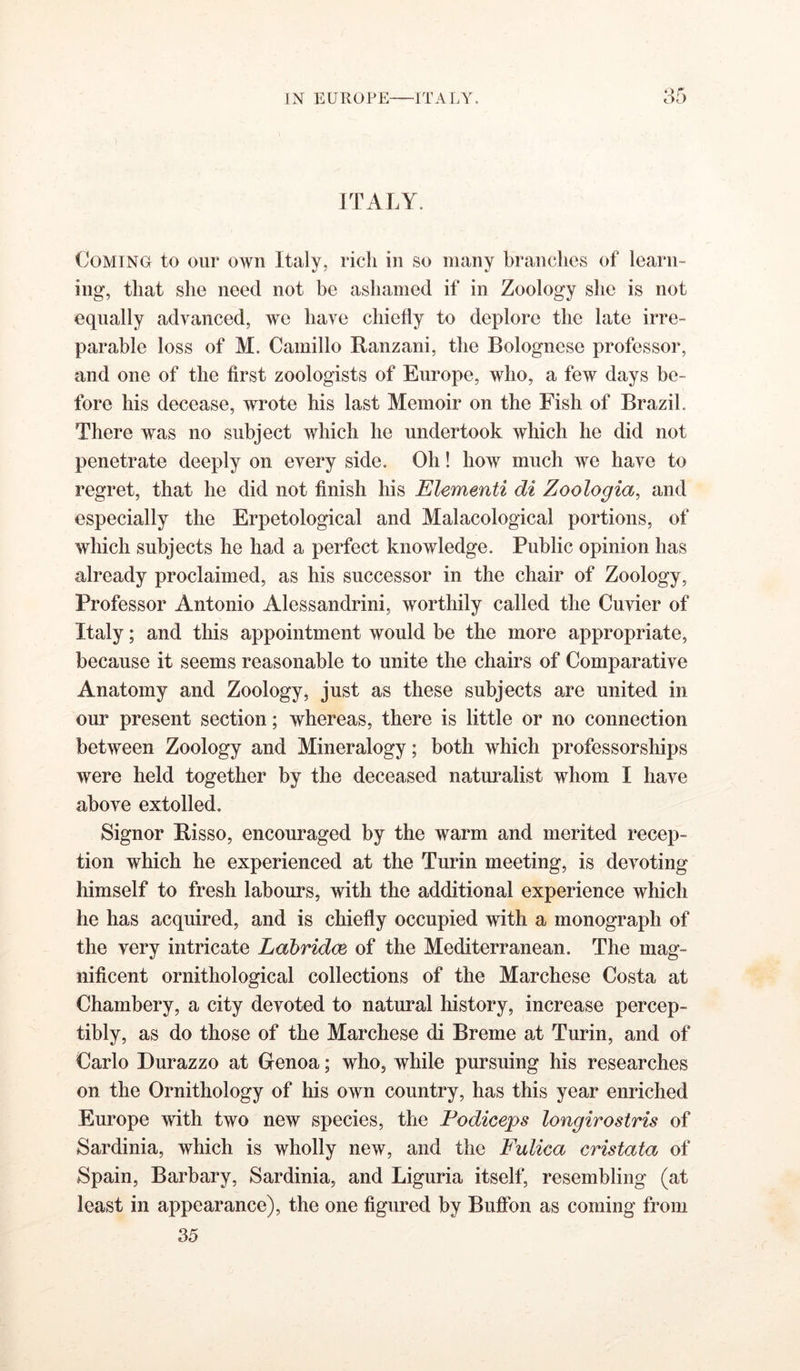 ITALY. CoMiNO to our own Italy, rich in so many branches of learn- ing, that she need not be ashamed if in Zoology she is not equally advanced, we have chiefly to deplore the late irre- parable loss of M. Camillo Ranzani, the Bolognese professor, and one of the first zoologists of Europe, who, a few days be- fore his decease, wrote his last Memoir on the Fish of Brazil. There was no subject which he undertook which he did not penetrate deeply on every side. Oh! how much we have to regret, that he did not finish his Elementi di Zoologia, and especially the Erpetological and Malacological portions, of which subjects he had a perfect knowledge. Public opinion has already proclaimed, as his successor in the chair of Zoology, Professor Antonio Alessandrini, worthily called the Cuvier of Italy; and this appointment would be the more appropriate, because it seems reasonable to unite the chairs of Comparative Anatomy and Zoology, just as these subjects are united in our present section; whereas, there is little or no connection between Zoology and Mineralogy; both which professorships were held together by the deceased naturalist whom I have above extolled. Signor Bisso, encouraged by the warm and merited recep- tion which he experienced at the Turin meeting, is devoting himself to fresh labours, with the additional experience which he has acquired, and is chiefly occupied with a monograph of the very intricate Labridm of the Mediterranean. The mag- nificent ornithological collections of the Marchese Costa at Chambery, a city devoted to natural history, increase percep- tibly, as do those of the Marchese di Breme at Turin, and of Carlo Durazzo at Gfenoa; who, while pursuing his researches on the Ornithology of his own country, has this year enriched Europe with two new species, the Fodiceps longirostris of Sardinia, which is wholly new, and the Fulica cristata of Spain, Barbary, Sardinia, and Liguria itself, resembling (at least in appearance), the one figured by Bufibn as coming from