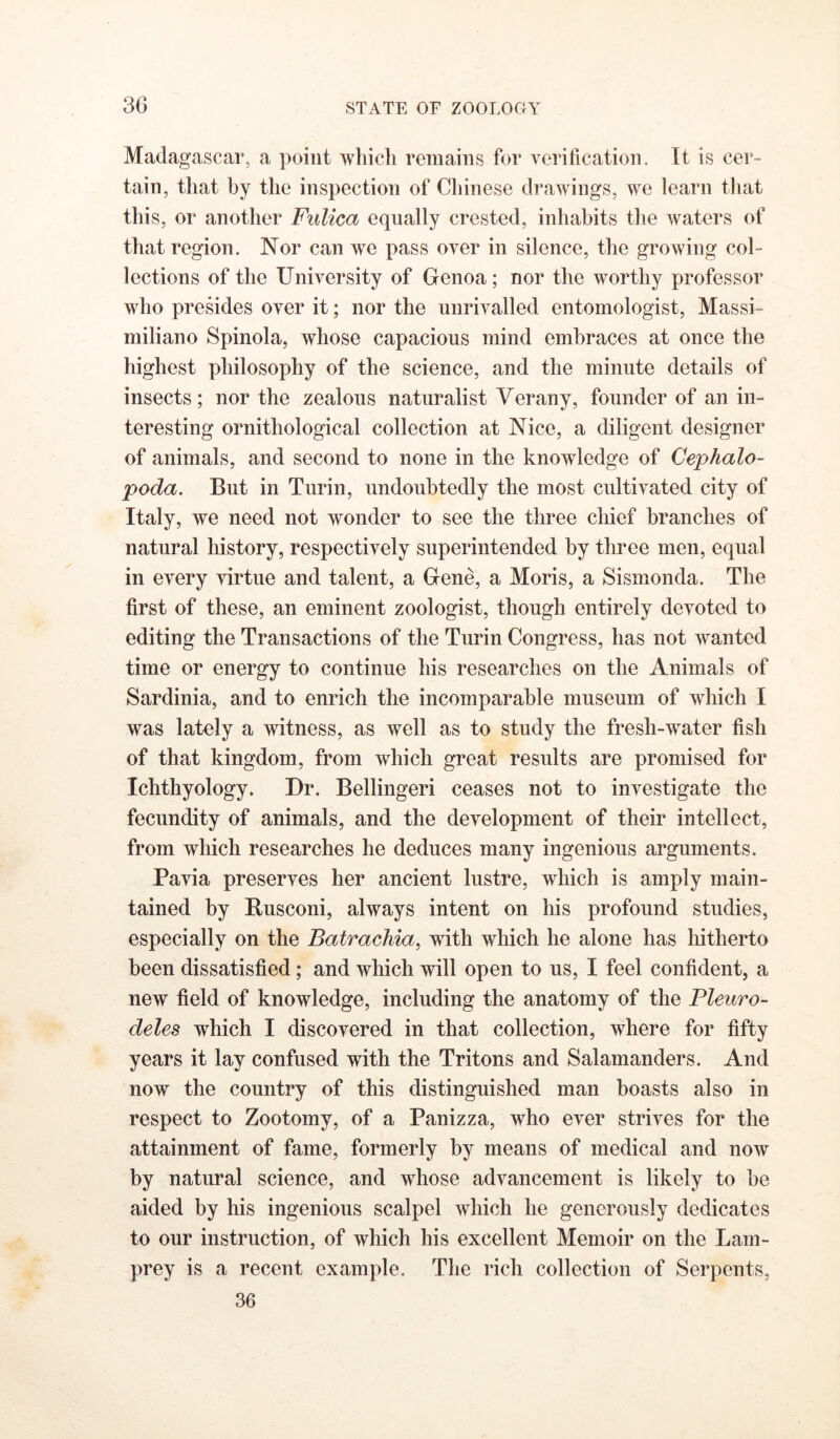 Madagascar, a point which remains for verilication. It is cer- tain, that by the inspection of Cliinese drawings, we learn that this, or another Fulica equally crested, inhabits the waters of that region. Nor can we pass over in silence, the growing col- lections of the University of Genoa; nor the worthy professor who presides over it; nor the unrivalled entomologist, Massi- miliano Spinola, whose capacious mind embraces at once the highest philosophy of the science, and the minute details of insects; nor the zealous naturalist Verany, founder of an in- teresting ornithological collection at Nice, a diligent designer of animals, and second to none in the knowledge of Cephalo- poda. But in Turin, undoubtedly the most cultivated city of Italy, we need not wonder to see the three chief branches of natural history, respectively superintended by three men, equal in every virtue and talent, a Gene, a Moris, a Sismonda. The first of these, an eminent zoologist, though entirely devoted to editing the Transactions of the Turin Congress, has not wanted time or energy to continue his researches on the Animals of Sardinia, and to enrich the incomparable museum of which I was lately a witness, as well as to study the fresh-water fish of that kingdom, from which great results are promised for Ichthyology. Dr. Bellingeri ceases not to investigate the fecundity of animals, and the development of their intellect, from which researches he deduces many ingenious arguments. Pavia preserves her ancient lustre, which is amply main- tained by Busconi, always intent on his profound studies, especially on the Batrachia, with which he alone has liitherto been dissatisfied; and which will open to us, I feel confident, a new field of knowledge, including the anatomy of the Pleuro- deles which I discovered in that collection, where for fifty years it lay confused with the Tritons and Salamanders. And now the country of this distinguished man boasts also in respect to Zootomy, of a Panizza, who ever strives for the attainment of fame, formerly by means of medical and now by natural science, and whose advancement is likely to be aided by his ingenious scalpel which he generously dedicates to our instruction, of which his excellent Memoir on the Lam- prey is a recent example. The rich collection of Serpents,