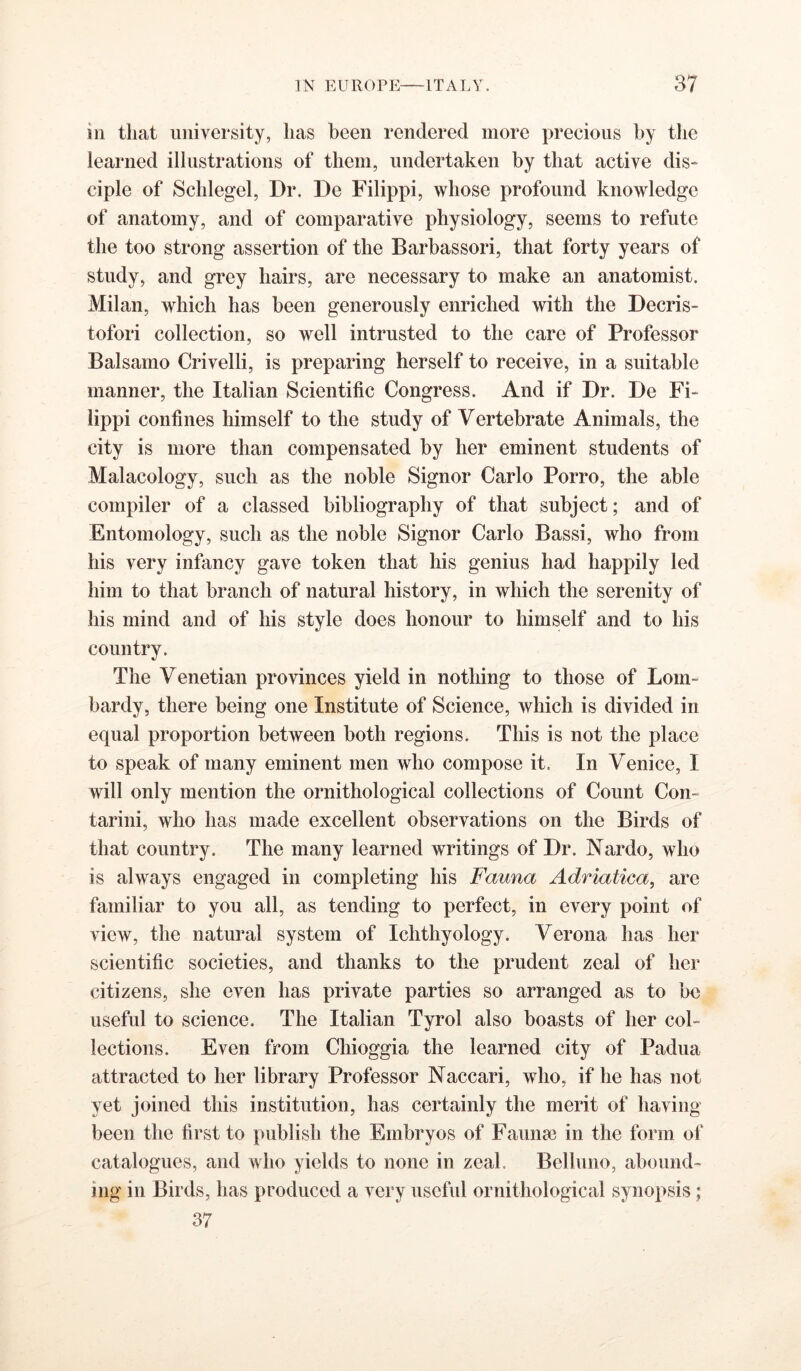 ill that university, has been rendered more precious by tlie learned illustrations of them, undertaken by that active dis- ciple of Schlegel, Dr. De Filippi, whose profound knowledge of anatomy, and of comparative physiology, seems to refute the too strong assertion of the Barbassori, that forty years of study, and grey hairs, are necessary to make an anatomist. Milan, which has been generously enriched with the Decris- tofori collection, so well intrusted to the care of Professor Balsamo Crivelli, is preparing herself to receive, in a suitable manner, the Italian Scientific Congress. And if Dr. De Fi- lippi confines himself to the study of Vertebrate Animals, the city is more than compensated by her eminent students of Malacology, such as the noble Signor Carlo Porro, the able compiler of a classed bibliography of that subject; and of Entomology, such as the noble Signor Carlo Bassi, who from his very infancy gave token that his genius had happily led him to that branch of natural history, in which the serenity of his mind and of his style does honour to himself and to his country. The Venetian provinces yield in nothing to those of Lom- bardy, there being one Institute of Science, which is divided in equal proportion between both regions. This is not the place to speak of many eminent men who compose it. In Venice, I will only mention the ornithological collections of Count Con- tarini, who has made excellent observations on the Birds of that country. The many learned writings of Dr. Nardo, who is always engaged in completing his Fauna Adriatica, are familiar to you all, as tending to perfect, in every point of view, the natural system of Ichthyology. Verona has her scientific societies, and thanks to the prudent zeal of her citizens, she even has private parties so arranged as to be useful to science. The Italian Tyrol also boasts of her col- lections. Even from Chioggia the learned city of Padua attracted to her library Professor Naccari, who, if he has not yet joined this institution, has certainly the merit of having been the first to publish the Embryos of Faunee in the form of catalogues, aud who yields to none in zeal. Belluno, abound- ing in Birds, has produced a very useful ornithological synopsis; 37