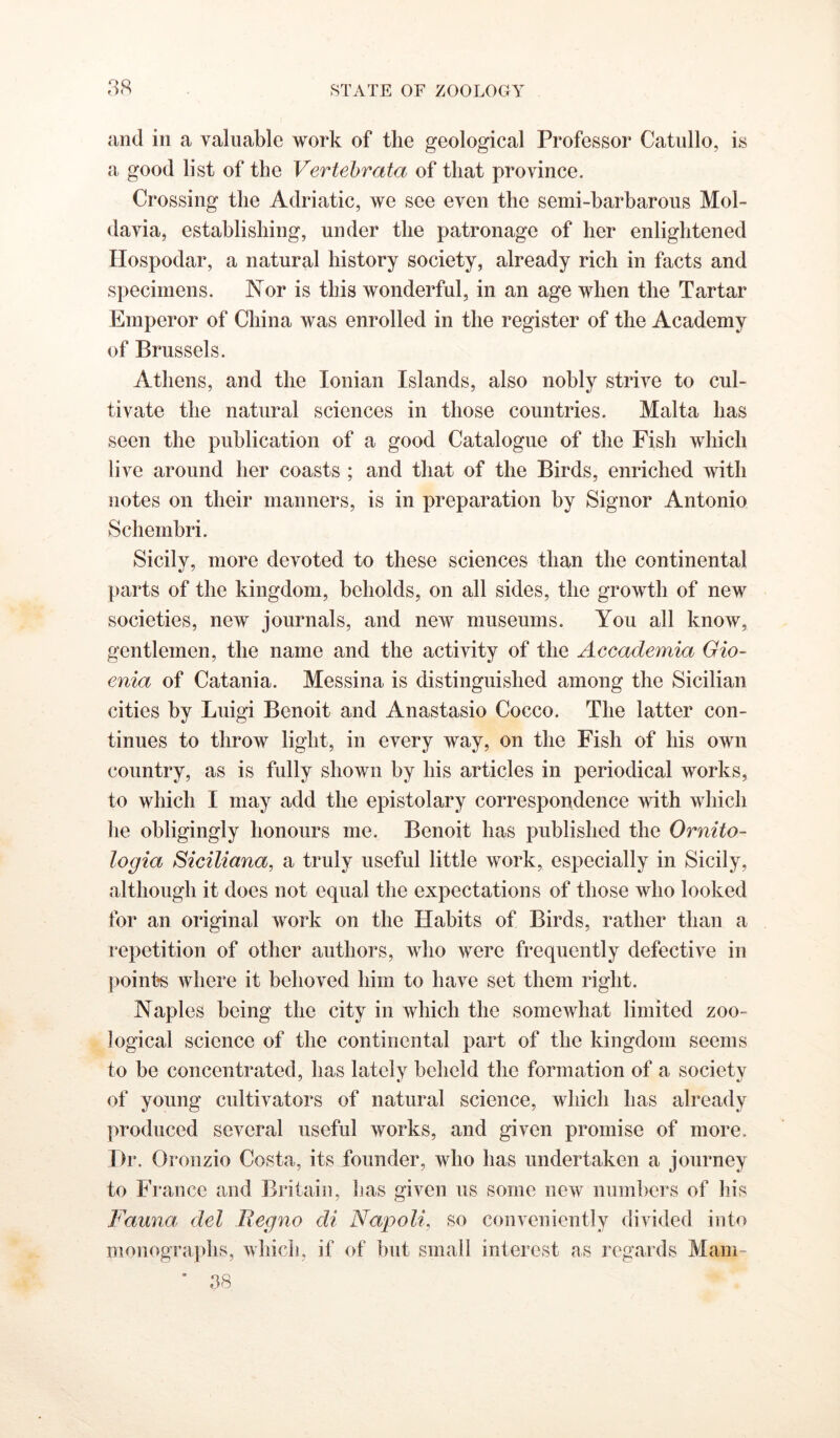 iind in a valuable work of the geological Professor Catullo, is a good list of the Vertehrata of that province. Crossing the Adriatic, we see even the semi-barbarous Mol- davia, establishing, under the patronage of her enlightened Hospodar, a natural history society, already rich in facts and specimens. Nor is this wonderful, in an age when the Tartar Emperor of China was enrolled in the register of the Academy of Brussels. Athens, and the Ionian Islands, also nobly strive to cul- tivate the natural sciences in those countries. Malta has seen the publication of a good Catalogue of the Fish which live around her coasts ; and that of the Birds, enriched with notes on their manners, is in preparation by Signor Antonio Schembri. Sicily, more devoted to these sciences than the continental parts of the kingdom, beholds, on all sides, the growth of new societies, new journals, and new museums. You all know, gentlemen, the name and the activity of the Accademia Gio- enia of Catania. Messina is distinguished among the Sicilian cities by Luigi Benoit and Anastasio Cocco. The latter con- tinues to throw light, in every way, on the Fish of his own country, as is fully shown by his articles in periodical works, to which I may add the epistolary correspondence with which he obligingly honours me. Benoit has published the Ornito- logia Siciliana, a truly useful little work, especially in Sicily, although it does not equal the expectations of those who looked for an original work on the Habits of Birds, rather than a repetition of other authors, who were frequently defective in points where it behoved him to have set them right. Naples being the city in which the somewhat limited zoo- logical science of the continental part of the kingdom seems to be concentrated, has lately beheld the formation of a society of young cultivators of natural science, which has already ]n‘oduced several useful works, and given promise of more. Dr. Oronzio Costa, its founder, who has undertaken a journey to France and Britain, has given us some new numbers of his Fauna del Regno di Napoli, so conveniently divided into monographs, which, if of but small interest as regards Mam- * 38