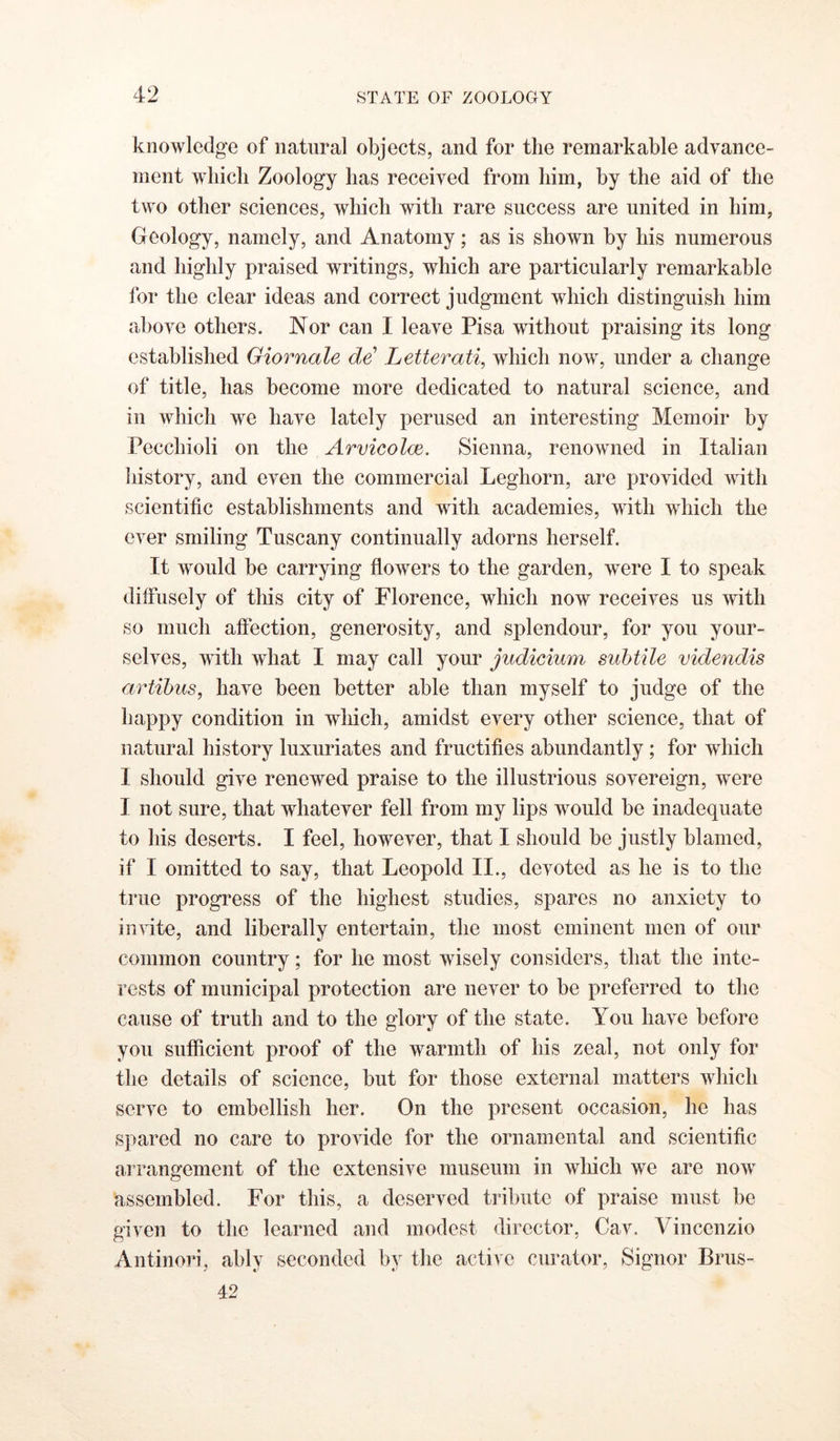 knowledge of natural objects, and for the remarkable advance- ment wliicli Zoology has received from him, by the aid of the two other sciences, which with rare success are united in him, Geology, namely, and Anatomy; as is shown by his numerous and highly praised writings, which are particularly remarkable for the clear ideas and correct judgment which distinguish him above others. Nor can I leave Pisa without praising its long established Giornale de' Letterati, which now, under a change of title, has become more dedicated to natural science, and in which we have lately perused an interesting Memoir by Pecchioli on the Arvicolm. Sienna, renowned in Italian Iiistory, and even the commercial Leghorn, are provided with scientific establishments and with academies, with which the ever smiling Tuscany continually adorns herself. It would be carrying flowers to the garden, were I to speak diffusely of this city of Florence, which now receives us with so much aftection, generosity, and splendour, for you your- selves, with what I may call your judicium subtile videndis artibus, have been better able than myself to judge of the happy condition in wliich, amidst every other science, that of natural history luxuriates and fructifies abundantly; for which I should give renewed praise to the illustrious sovereign, were I not sure, that whatever fell from my lips would be inadequate to his deserts. I feel, however, that I should be justly blamed, if I omitted to say, that Leopold II., devoted as he is to the true progress of the highest studies, spares no anxiety to in\dte, and liberally entertain, the most eminent men of our common country; for he most wisely considers, that the inte- rests of municipal protection are never to be preferred to the cause of truth and to the glory of the state. You have before you sufficient proof of the warmth of his zeal, not only for the details of science, but for those external matters which serve to embellish her. On the present occasion, he has spared no care to provide for the ornamental and scientific ai rangement of the extensive museum in wliich we are now assembled. For this, a deserved tribute of praise must be given to the learned and modest director, Cav. Vincenzio Antinori, ably seconded by the active curator, Signor Brus- 42