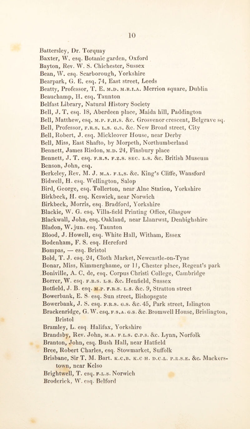 Battersley, Dr. Torquay Baxter, W, esq. Botanic garden, Oxford Bayton, Rev. W. S. Chichester, Sussex Bean, W. esq. Scarborough, Yorkshire Bearpark, G. E. esq. 74, East street, Leeds Beatty, Professor, T, E. m.d, m.r.i.a. Merrion square, Dublin Beauchamp, H. esq, Taunton Belfast Library, Natural History Society Bell, J. T, esq. 18, Aberdeen place, Maida hill, Paddington Bell, Matthew, esq. m.p. f.h.s. &c. Grosvenor crescent, Belgrave sq. Bell, Professor, f.r.s. l.s. g.s. &c. New Broad street. City Bell, Robert, J. esq. Mickleover House, near Derby Bell, Miss, East Shafto, by Morpeth, Northumberland Bennett, James Risdon, m.d. 24, Finsbury place Bennett, J. T. esq. f.r.s. f.z.s. sec. l.s. &c. British Museum Benson, John, esq. Berkeley, Rev. M. J. m.a. f.l.s. &c. King’s Cliffe, Wansford Bidwell, H. esq. Wellington, Salop Bird, George, esq. Tollerton, near Alne Station, Yorkshire Birkbeck, H. esq. Keswick, near Norwich Birkbeck, Morris, esq. Bradford, Yorkshire Blackie, W. G. esq. Villa-field Printing Office, Glasgow Black wall, John, esq. Oakland, near Llanrwst, Denbighshire Bladon, W. jun. esq. Taunton Blood, J. Howell, esq. White Hall, Witham, Essex Bodenham, F. S. esq. Hereford Bompas, — esq. Bristol Bold, T. J. esq. 24, Cloth Market, Newcastle-on-Tyne Bonar, Miss, Kimmerghame, or 11, Chester place. Regent’s park Boniville, A. C, de, esq. Corpus Christi College, Cambridge Borrer, W. esq. f.r.s. l.s. &c. Henfield, Sussex Botfield, J. B. esq. m.p. f.r.s. l.s. &c. 9, Stratton street Bowerbank, E. S- esq. Sun street, Bishopsgate Bowerbank, J. S. esq. f.r.s. g.s. &c.45. Park street, Islington Brackenridge, G. W. esq. f.s.a. g.s. &c. Bromwell House, Brislington Bristol Bramley, L. esq Halifax, Yorkshire Braiidsby, Rev. John, m.a. f.l.s. c.p.s. &c. Lynn, Norfolk Branton, John, esq. Bush Hall, near Hatfield Bree, Robert Charles, esq. Stowmarket, Suffolk Brisbane, Sir T. M. Bart, k.c.b. k.c h. d.c.l. p.r.s.e. &c. Mackers town, near Kelso Brightwell, T. esq. f.l.s. Norwich Broderick, W. esq. Belford
