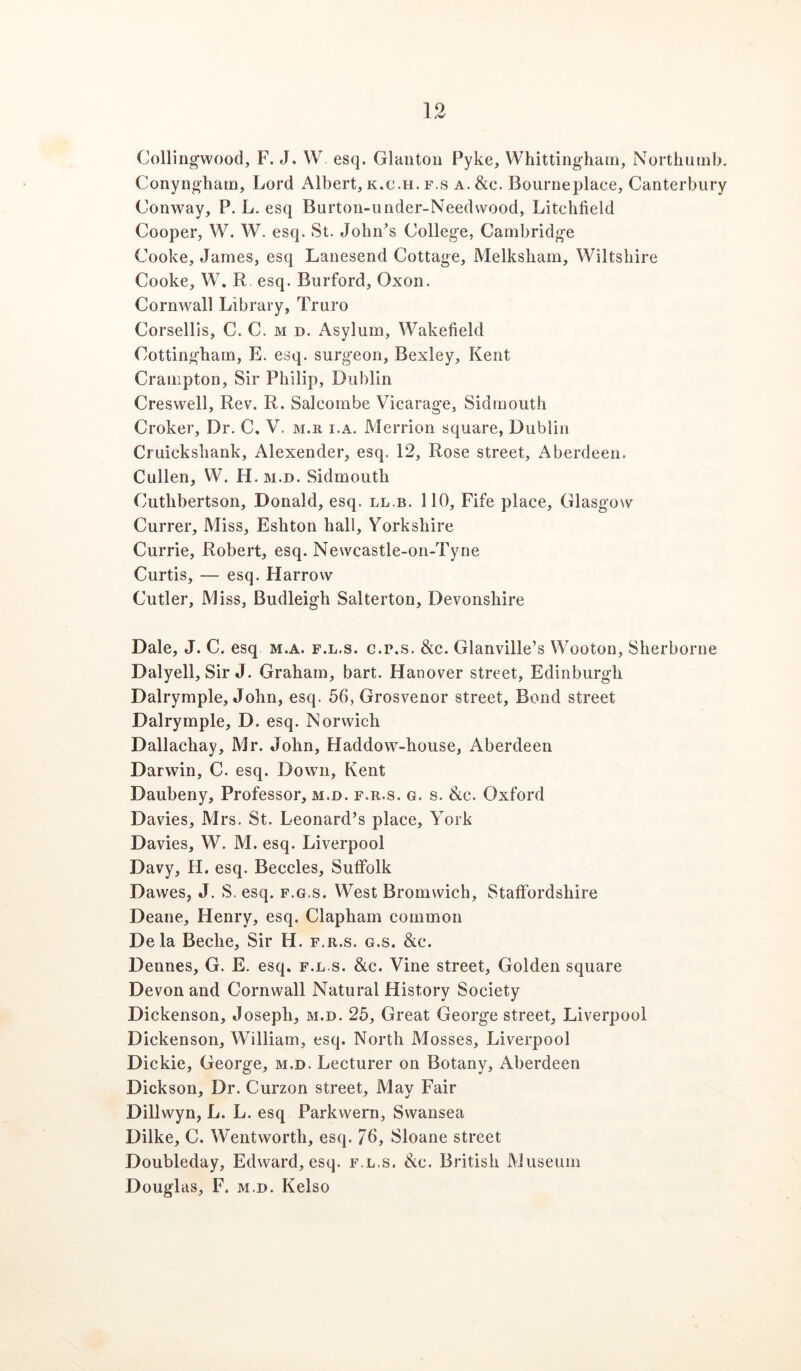 Colling’wood, F. J. W esq. Glanton Pyke, Whittinghatn, Northumb. Conynghain, Lord Albert, k.c.h. f.s a. &c. Bourneplace, Canterbury Conway, P. L. esq Burton-under-Needwood, Litchfield Cooper, W. W. esq. St. John^s College, Cambridge Cooke, James, esq Lanesend Cottage, Melksliam, Wiltshire Cooke, W. R esq. Burford, Oxon. Cornwall Library, Truro Corsellis, C. C. m d. Asylum, Wakefield Cottingham, E. esq. surgeon, Bexley, Kent Cranipton, Sir Philip, Dublin Creswell, Rev. R. Salcombe Vicarage, Sidmouth Croker, Dr. C. V. m.r i.a. Merrion square, Dublin Cruickshank, Alexender, esq. 12, Rose street, Aberdeen. Cullen, W. H. m.d. Sidmouth Cuthbertson, Donald, esq. ll.b. 110, Fife place, Glasgow Currer, Miss, Eshton hall, Yorkshire Currie, Robert, esq. Newcastle-on-Tyne Curtis, — esq. Harrow Cutler, Miss, Budleigh Salterton, Devonshire Dale, J. C. esq m.a. f.l.s. c.p.s, &c. Glanville’s Wooton, Sherborne Dalyell, Sir J. Graham, bart. Hanover street, Edinburgh Dalrymple, John, esq. 56, Grosvenor street. Bond street Dalrymple, D. esq. Norwich Dallachay, Mr. John, Haddow-house, Aberdeen Darwin, C. esq. Down, Kent Daubeny, Professor, m.d. f.r.s. g. s. Slc. Oxford Davies, Mrs. St. Leonard’s place, York Davies, W. M. esq. Liverpool Davy, H. esq. Beccles, Suffolk Dawes, J. S, esq. f.g.s. West Bromwich, Staffordshire Deane, Henry, esq. Clapham common Dela Beche, Sir H. f.r.s. g.s. &c. Dennes, G. E. esq. f.l.s. &c. Vine street. Golden square Devon and Cornwall Natural History Society Dickenson, Joseph, m.d. 25, Great George street, Liverpool Dickenson, William, esq. North Mosses, Liverpool Dickie, George, m.d. Lecturer on Botany, Aberdeen Dickson, Dr. Curzon street. May Fair Dillwyn, L. L. esq Parkwern, Swansea Dilke, C. Wentworth, esq. 76, Sloane street Doubleday, Edward, esq. f.l.s. Slc. British Museum Douglas, F. m.d. Kelso