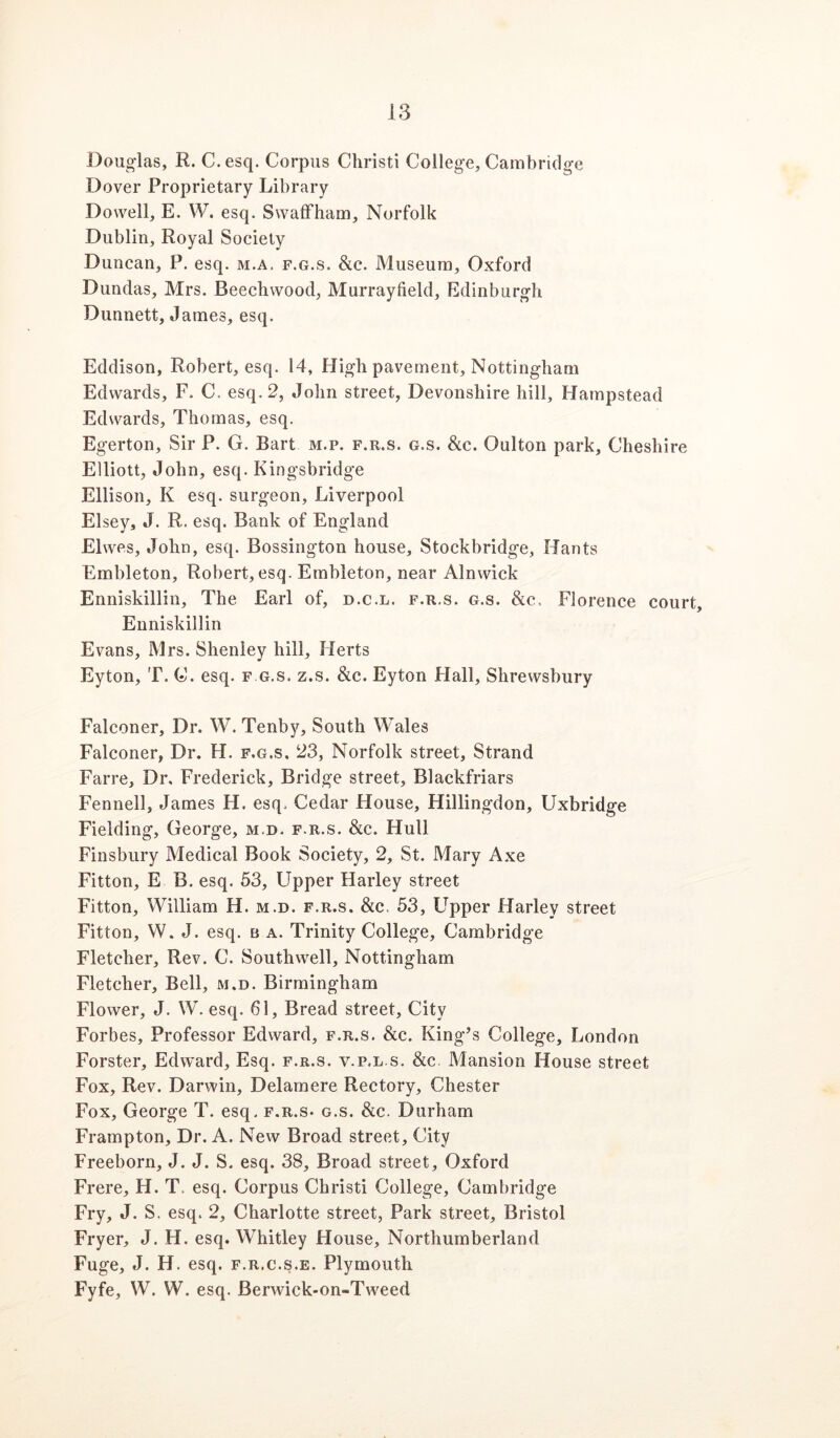 Doug-las, R. C.esq. Corpus Christi College, Cambridge Dover Proprietary Library Dowell, E. VV. esq. Swalfham, Norfolk Dublin, Royal Society Duncan, P. esq. m.a. f.g.s. &c. Museum, Oxford Dundas, Mrs. Beecbwood, Murrayfield, Edinburgh Dunnett, James, esq. Eddison, Robert, esq. 14, High pavement, Nottingham Edwards, F. C. esq. 2, John street, Devonshire hill, Hampstead Edwards, Thomas, esq. Egerton, Sir P. G. Bart m.p. f.r.s. g.s. Slc. Oulton park, Cheshire Elliott, John, esq. Kingsbridge Ellison, K esq. surgeon, Liverpool Elsey, J. R. esq. Bank of England Elwes, John, esq. Bossington house, Stockbridge, Hants Embleton, Robert, esq. Embleton, near Alnwick Enniskillin, The Earl of, d.c.l. f.r.s. g.s. Slc, Florence court, Enniskillin Evans, Mrs. Shenley hill, Herts Eyton, T. C. esq. f g.s. z.s. &c. Eyton Flail, Shrewsbury Falconer, Dr. W. Tenby, South Wales Falconer, Dr. H. f.g.s. 23, Norfolk street. Strand Farre, Dr. Frederick, Bridge street, Blackfriars Fennell, James H. esq. Cedar House, Hillingdon, Uxbridge Fielding, George, m.d. f.r.s. &c. Hull Finsbury Medical Book Society, 2, St. Mary Axe Fitton, E B. esq. 53, Upper Harley street Fitton, William H. m.d. f.r.s. &c. 53, Ll^pper Harley street Fitton, W. J. esq. b a. Trinity College, Cambridge Fletcher, Rev. C. Southwell, Nottingham Fletcher, Bell, m.d. Birmingham Flower, J. W. esq. 61, Bread street. City Forbes, Professor Edward, f.r.s. &c. King’s College, London Forster, Edward, Esq. f.r.s. v.p.l.s. &c Mansion House street Fox, Rev. Darwin, Delaraere Rectory, Chester Fox, George T. esq. f.r.s. g.s. &c. Durham Frampton, Dr. A. New Broad street. City Freeborn, J. J. S. esq. 38, Broad street, Oxford Frere, H. T. esq. Corpus Christi College, Cambridge Fry, J. S. esq. 2, Charlotte street, Park street, Bristol Fryer, J. H. esq. Whitley House, Northumberland Fuge, J. H. esq. f.r.c.s.e. Plymouth Fyfe, W. W. esq. Berwick-on-Tweed