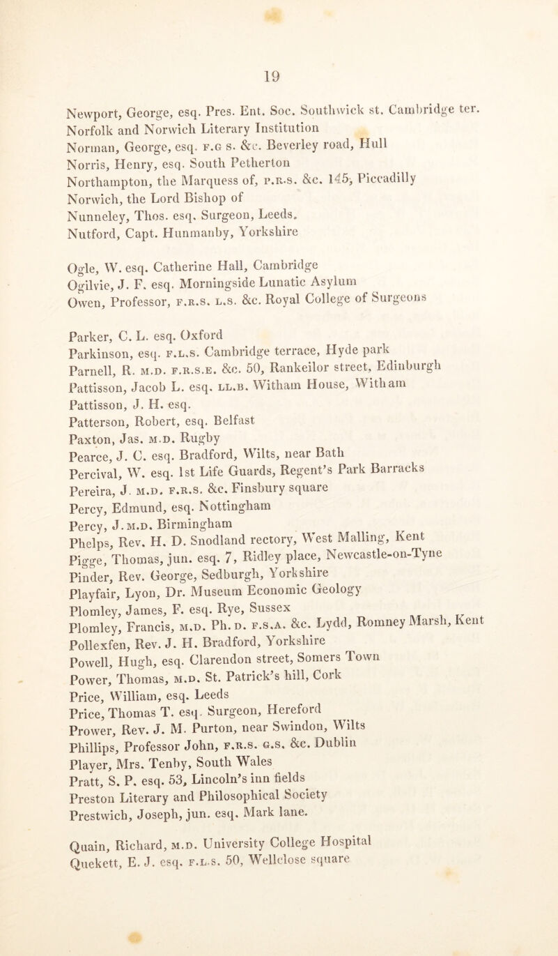 Newport, George, esq. Pres. Ent. Soc. Southwick st. Cambridge ter. Norfolk and Norwich Literary Institution Norman, George, esq. f.g s. &c. Beverley road, Hull Norris, Henry, esq. South Petherton Northampton, the Marquess of, p.r.s. &c. 145^ Piccadilly Norwich, the Lord Bishop of Nunneley, Thos. esq. Surgeon, Leeds, Nutford, Capt. Hunmanby, Yorkshire Ogle, W. esq. Catherine Hall, Cambridge Ogilvie, J. F. esq. Morningside Lunatic Asylum Owen, Professor, f.r.s. l.s. &c. Royal College of Surgeons Parker, C. L. esq. Oxford Parkinson, esq. f.l.s. Cambridge terrace, Hyde park ^ Parnell, R. m.d. f.r.s.e. &c. 50, Rankeilor street, Edinburgh Pattisson, Jacob L. esq. ll.b. Withain House, With am Pattisson, J. H. esq. Patterson, Robert, esq. Belfast Paxton, Jas. m.d. Rugby Pearce, J. C. esq. Bradford, Wilts, near Bath Percival, W. esq. 1st Life Guards, Regent’s Park Barracks Pereira, J. m.d, f.r.s, &c. Finsbury square Percy, Edmund, esq. Nottingham Percy, J.m.d. Birmingham Phelps, Rev. H. D. Snodland rectory. West Mailing, Kent Pigge, Thomas, jun. esq. 7, Ridley place, Newcastle-on-Tyne Pinder, Rev. George, Sedburgh, Yorkshire Playfair, Lyon, Dr. Museum Economic Geology Plomley, James, F. esq. Rye, Sussex Plomley, Francis, m.d. Ph.D. f.s.a. &c. Lydd, Romney Marsh, Kent Pollexfen, Rev. J. H. Bradford, Yorkshire Powell, Hugh, esq. Clarendon street, Somers Town Power, Thomas, m.d. St. Patrick’s hill, Cork Price, William, esq. Leeds Price, Thomas T. esq. Surgeon, Hereford Prower, Rev. J. M. Purton, near Swindon, Wilts Phillips, Professor John, f.r.s. g.s, &c. Dublin Player, Mrs. Tenby, South Wales Pratt, S. P. esq. 53, Lincoln’s inn fields^ Preston Literary and Philosophical Society Prestwich, Joseph, jun. esq. Mark lane. Quain, Richard, m.d. University College Hospital Quekett, E. J. esq. f.l-s. 50, Wellclose square