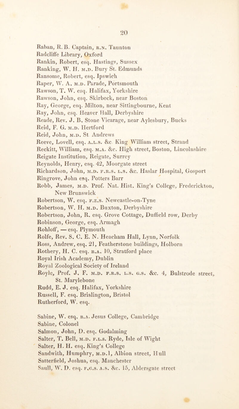 Raban, R. B. Captain, r.n. Taunton RadclifFe Library, Oxford Rankin, Robert, esq. Hastings, Sussex Ranking, W. H. m.d. Bury St. Edmunds Ransome, Robert, esq, Ipswich Raper, W. A. m.d. Parade, Portsmouth Rawson, T. W. esq. Halifax, Yorkshire Rawson, John, esq, Skirbeck, near Boston Ray, George, esq. Milton, near Sittingbourne, Kent Ray, John, esq. Heaver Hall, Derbyshire Reade, Rev. J. B. Stone Vicarage, near Aylesbury, Bucks Reid, F. G. m.d. Hertford Reid, John, m.d. St Andrews Reeve, Lovell, esq. a.l.s. &c. King William street. Strand Reckitt, William, esq. m.a. &c. High street, Boston, Lincolnshire Reigate Institution, Reigate, Surrey Reynolds, Henry, esq. 42, Moorgate street Richardson, John, m.d. f.r.s. l.s. &c. Haslar Hospital, Gosport Ringrove, John esq. Potters Barr Robb, James, m.d. Prof. Nat. Hist. King’s College, Frederickton, New Brunswick Robertson, W. esq. f.z.s. Newcastle-on-Tyne Robertson, W. H. m.d. Buxton, Derbyshire Robertson, John, R. esq. Grove Cottage, Duffield row, Derby Robinson, George, esq. Armagh Rohloff, — esq. Plymouth Rolfe, Rev. S. C. E. N. Heacham Hall, Lynn, Norfolk Ross, Andrew, esq. 21, Featherstone buildings, Holborn Rothery, H. C. esq. b.a. 10, Stratford place Royal Irish Academy, Dublin Royal Zoological Society of Ireland Royle, Prof. J. F. m.d. f.r.s. l.s. g.s. &c. 4, Bulstrode street, St. Marylebone Rudd, E. J. esq. Halifax, Yorkshire Russell, F. esq. Brislington, Bristol Rutherford, W. esq. Sabine, W. esq. b.a. Jesus College, Cambridge Sabine, Colonel Salmon, John, D. esq. Godaiming Salter, T. Bell, m.d. f.l.s. Ryde, Isle of Wight Salter, H. H. esq. King’s College Sandwith, Humphry, m.d.1, Albion street, Hull Satterfield, Joshua, esq. Manchester Saull, W. D. esq. f.o.s. a.s. 8ic. 15, Aldersgate street