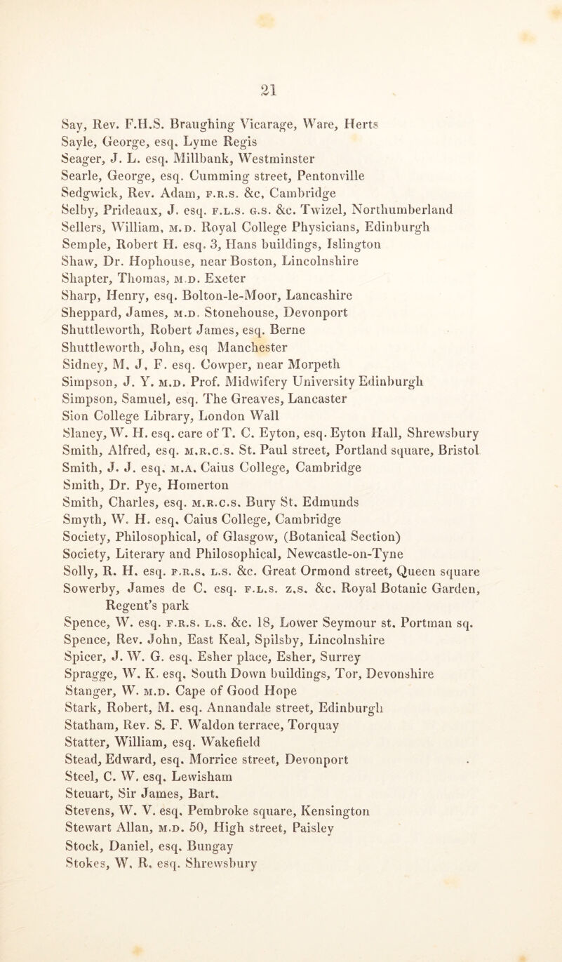 Say, Rev. F.H.S. Braughing Vicarage, Ware, Herts Sayle, George, esq. Lyme Regis Seager, J. L. esq. Millbank, Westminster Searle, George, esq. Gumming street, Pentonville Sedgwick, Rev. Adam, f.r.s. &c, Cambridge Selby, Prideaux, J. esq, f.l.s. g.s. &c. Twizel, Northumberland Sellers, William, m.d. Royal College Physicians, Edinburgh Semple, Robert H. esq. 3, Hans buildings, Islington Shaw, Dr. Hophouse, near Boston, Lincolnshire Shapter, Thomas, m.d. Exeter Sharp, Henry, esq. Bolton-le-Moor, Lancashire Sheppard, James, m.d. Stonehouse, Devonport Shuttleworth, Robert James, esq. Berne Shuttle worth, John, esq Manchester Sidney, M. J, F. esq. Cowper, near Morpeth Simpson, J. Y, m.d. Prof. Midwifery University Edinburgh Simpson, Samuel, esq. The Greaves, Lancaster Sion College Library, London Wall Slaney, W. H. esq. care of T. C. Eyton, esq. Eyton Hall, Shrewsbury Smith, Alfred, esq. m.r.c.s. St. Paul street, Portland square, Bristol Smith, J. J. esq. m.a. Caius College, Cambridge Smith, Dr. Pye, Homerton Smith, Charles, esq. m.r.c.s. Bury St. Edmunds Smyth, W. H. esq. Caius College, Cambridge Society, Philosophical, of Glasgow, (Botanical Section) Society, Literary and Philosophical, Newcastle-on-Tyne Solly, R. H. esq. F.R.S, L.s. &c. Great Ormond street, Queen square Sowerby, James de C. esq. f.l.s. z.s. &c. Royal Botanic Garden, Regent’s park Spence, W. esq. f.r.s. l.s. &c. 18, Lower Seymour st. Portman sq. Spence, Rev. John, East Keal, Spilsby, Lincolnshire Spicer, J. W. G. esq. Esher place, Esher, Surrey Spragge, W. K. esq. South Down buildings. Tor, Devonshire Stanger, W. m.d. Cape of Good Hope Stark, Robert, M. esq. Annandale street, Edinburgh Statham, Rev. S. F. Waldon terrace, Torquay Statter, William, esq. Wakefield Stead, Edward, esq. Morrice street, Devonport Steel, C. W. esq. Lewisham Steuart, Sir James, Bart. Stevens, W. V. esq. Pembroke square, Kensington Stewart Allan, m.d. 50, High street. Paisley Stock, Daniel, esq. Bungay Stokes, W. R. esq. Shrewsbury