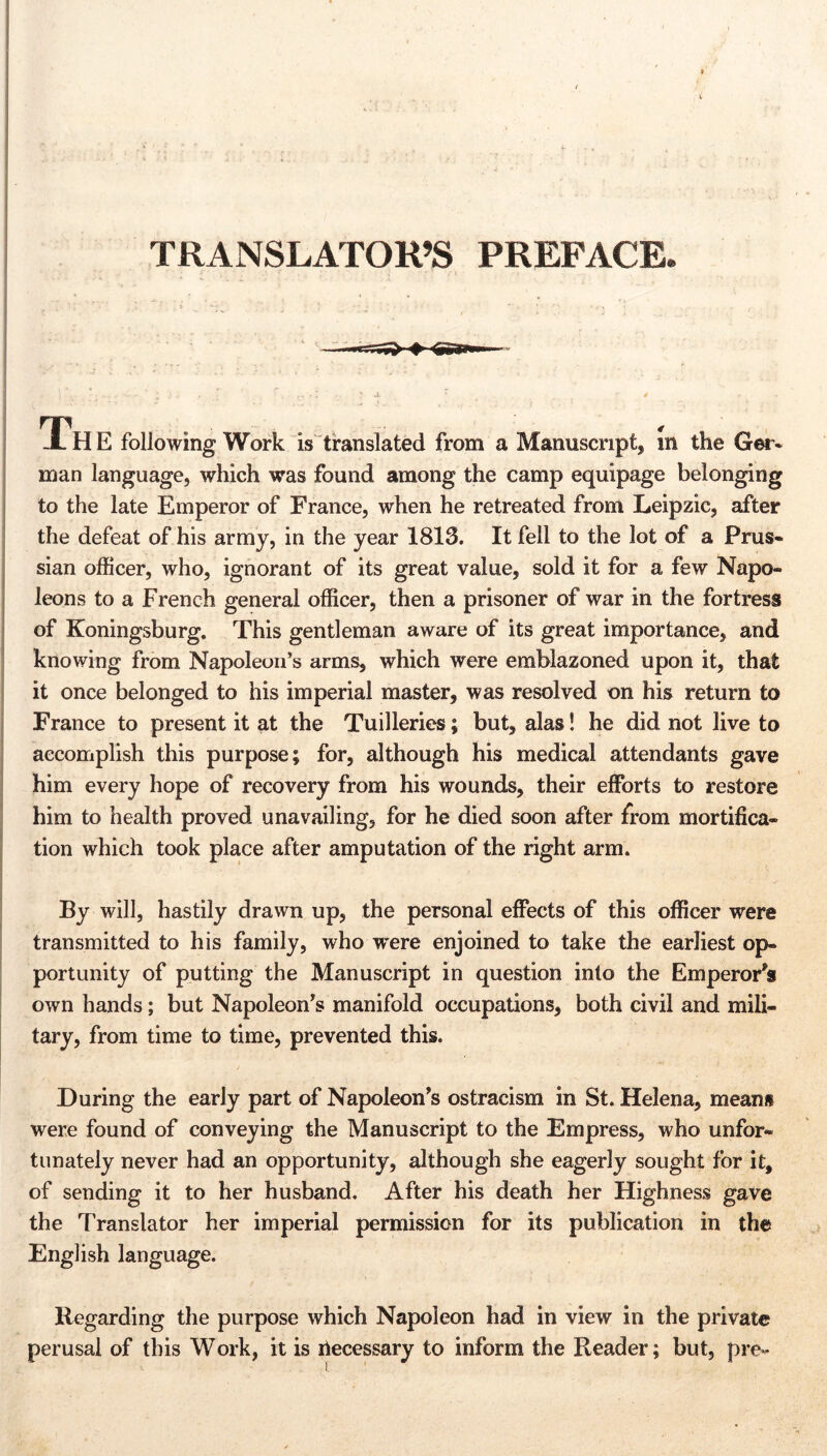 TRANSLATOR’S PREFACE» ±H E following Work is translated from a Manuscript, in the Ger« man language, which was found among the camp equipage belonging to the late Emperor of France, when he retreated from Leipzic, after the defeat of his army, in the year 1813. It fell to the lot of a Prus- sian officer, who, ignorant of its great value, sold it for a few Napo- leons to a French general officer, then a prisoner of war in the fortress of Koningsburg. This gentleman aware of its great importance, and knowing from Napoleon’s arms, which were emblazoned upon it, that it once belonged to his imperial master, was resolved on his return to France to present it at the Tuilleries; but, alas! he did not live to accomplish this purpose; for, although his medical attendants gave him every hope of recovery from his wounds, their efforts to restore him to health proved unavailing, for he died soon after from mortifica- tion which took place after amputation of the right arm. By will, hastily drawn up, the personal effects of this officer were transmitted to his family, who were enjoined to take the earliest op- portunity of putting the Manuscript in question into the Emperor's own hands; but Napoleon’s manifold occupations, both civil and mili- tary, from time to time, prevented this. During the early part of Napoleon’s ostracism in St. Helena, mean» were found of conveying the Manuscript to the Empress, who unfor- tunately never had an opportunity, although she eagerly sought for it, of sending it to her husband. After his death her Highness gave the Translator her imperial permission for its publication in the English language. Regarding the purpose which Napoleon had in view in the private perusal of this Work, it is riecessary to inform the Reader; but, pre-