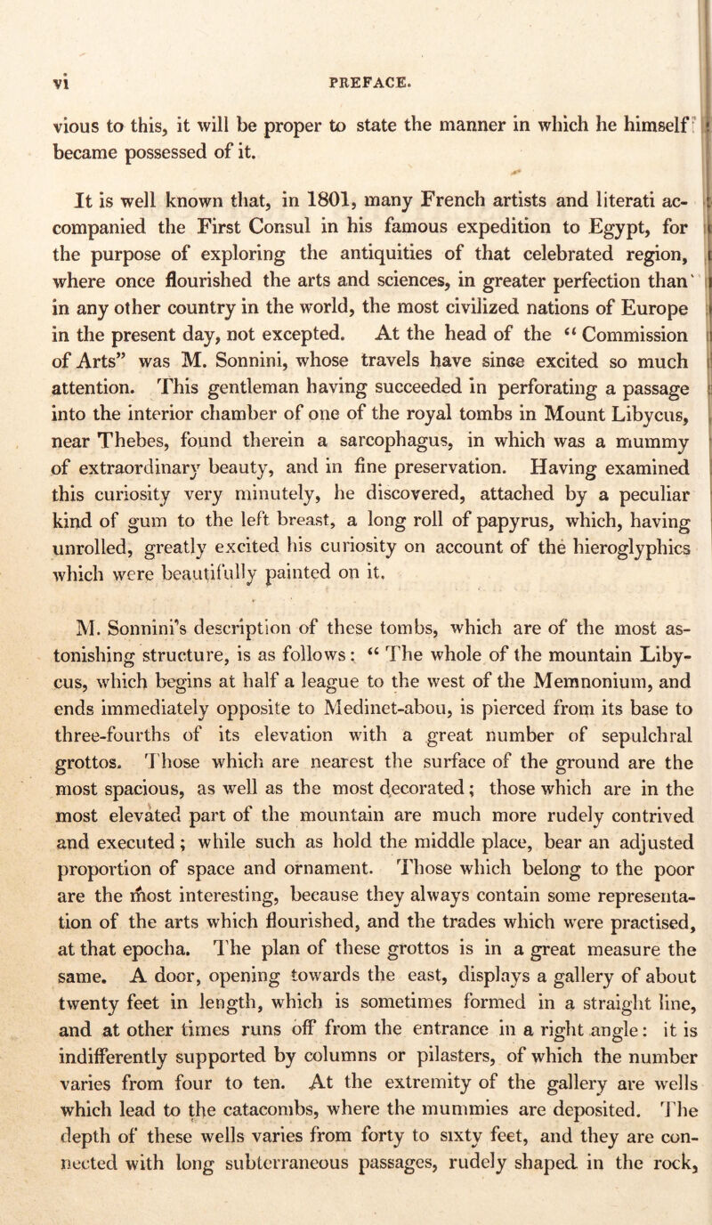 vious to this, it will be proper to state the manner in which he himself became possessed of it. It is well known that, in 1801, many French artists and literati ac- companied the First Consul in his famous expedition to Egypt, for the purpose of exploring the antiquities of that celebrated region, where once flourished the arts and sciences, in greater perfection than' in any other country in the world, the most civilized nations of Europe in the present day, not excepted. At the head of the “ Commission of Arts” was M. Sonnini, whose travels have since excited so much attention. This gentleman having succeeded in perforating a passage into the interior chamber of one of the royal tombs in Mount Libycus, near Thebes, found therein a sarcophagus, in which was a mummy of extraordinary beauty, and in fine preservation. Having examined this curiosity very minutely, he discovered, attached by a peculiar kind of gum to the left breast, a long roll of papyrus, which, having unrolled, greatly excited his curiosity on account of the hieroglyphics which were beautifully painted on it. M. Sonnini’s description of these tombs, which are of the most as- tonishing structure, is as follows: “ The whole of the mountain Liby- cus, which begins at half a league to the west of the Memnonium, and ends immediately opposite to Medinet-abou, is pierced from its base to three-fourths of its elevation with a great number of sepulchral grottos. Those which are nearest the surface of the ground are the most spacious, as well as the most decorated; those which are in the most elevated part of the mountain are much more rudely contrived and executed; while such as hold the middle place, bear an adjusted proportion of space and ornament. Those which belong to the poor are the ihost interesting, because they always contain some representa- tion of the arts which flourished, and the trades which were practised, at that epocha. The plan of these grottos is in a great measure the same. A door, opening towards the east, displays a gallery of about twenty feet in length, which is sometimes formed in a straight line, and at other times runs off from the entrance in a right angle: it is indifferently supported by columns or pilasters, of which the number varies from four to ten. At the extremity of the gallery are wells which lead to the catacombs, where the mummies are deposited. The depth of these wells varies from forty to sixty feet, and they are con- nected with long subterraneous passages, rudely shaped in the rock,
