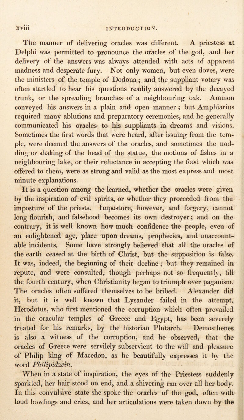 The manner of delivering oracles was different. A priestess at Delphi was permitted to pronounce the oracles of the god, and her delivery of the answers was always attended with acts of apparent madness and desperate fury. Not only women, but even doves, were the ministers of the temple of Dodona; and the suppliant votary was often startled to hear his questions readily answered by the decayed trunk, or the spreading branches of a neighbouring oak. Ammon conveyed his answers in a plain and open manner ; but Amphiarius required many ablutions and preparatory ceremonies, and he generally communicated his oracles to his suppliants in dreams and visions. Sometimes the first words that were heard, after issuing from the tem- ple, were deemed the answers of the oracles, and sometimes the nod- ding or shaking of the head of the statue, the motions of fishes in a neighbouring lake, or their reluctance in accepting the food which was offered to them, were as strong and valid as the most express and most minute explanations. It is a question among the learned, whether the oracles were given by the inspiration of evil spirits, or whether they proceeded from the imposture of the priests. Imposture, however, and forgery, cannot long flourish, and falsehood becomes its own destroyer; and on the contrary, it is well known how much confidence the people, even of an enlightened age, place upon dreams, prophecies, and unaccount- able incidents. Some have strongly believed that all the oracles of the earth ceased at the birth of Christ, but the supposition is false. It was, indeed, the beginning of their decline; but they remained in repute, and were consulted, though perhaps not so frequently, till the fourth century, when Christianity began to triumph over paganism. The oracles often suffered themselves to be bribed. Alexander did it, but it is well known that Lysander failed in the attempt. Herodotus, who first mentioned the corruption which often prevailed in the oracular temples of Greece and Egypt, has been severely treated for his remarks, by the historian Plutarch. Demosthenes is also a witness of the corruption, and he observed, that the oracles of Greece were servilely subservient to the will and pleasure of Philip king of Macedon, as he beautifully expresses it by the word Philipidzein. When in a state of inspiration, the eyes of the Priestess suddenly sparkled, her hair stood on end, and a shivering ran over all her body. In this convulsive state she spoke the oracles of the god, often with loud bowlings and cries, and her articulations were taken down by the