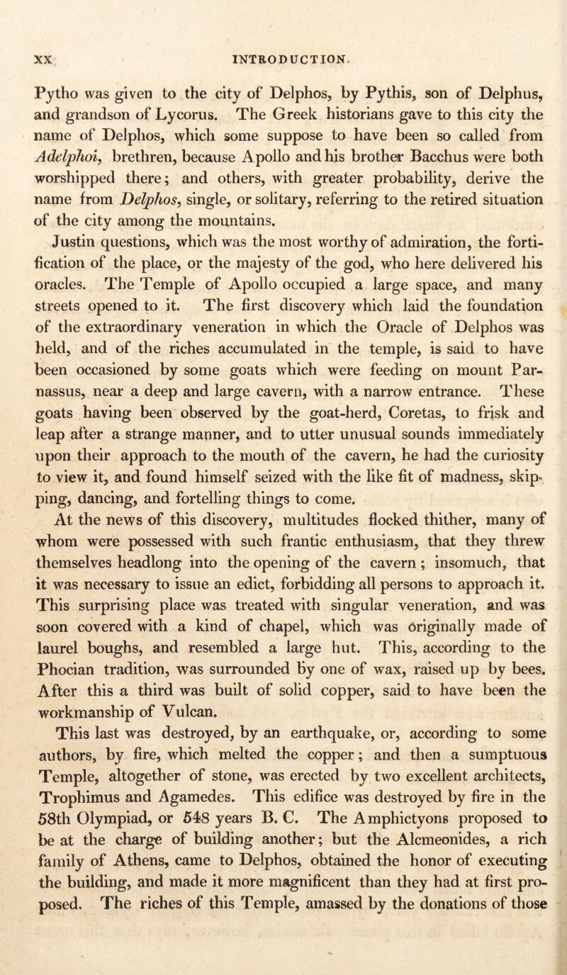 Pytho was given to the city of Delphos, by Pythis, son of Delphus, and grandson of Lycorus. The Greek historians gave to this city the name of Delphos, which some suppose to have been so called from Adelphoi, brethren, because A pollo and his brother Bacchus were both worshipped there; and others, with greater probability, derive the name from Delphos, single, or solitary, referring to the retired situation of the city among the mountains. Justin questions, which was the most worthy of admiration, the forti- fication of the place, or the majesty of the god, who here delivered his oracles. The Temple of Apollo occupied a large space, and many streets opened to it. The first discovery which laid the foundation of the extraordinary veneration in which the Oracle of Delphos was held, and of the riches accumulated in the temple, is said to have been occasioned by some goats which were feeding on mount Par- nassus, near a deep and large cavern, with a narrow entrance. These goats having been observed by the goat-herd, Coretas, to frisk and leap after a strange manner, and to utter unusual sounds immediately upon their approach to the mouth of the cavern, he had the curiosity to view it, and found himself seized with the like fit of madness, skip* ping, dancing, and fortelling things to come. At the news of this discovery, multitudes flocked thither, many of whom were possessed with such frantic enthusiasm, that they threw themselves headlong into the opening of the cavern; insomuch, that it was necessary to issue an edict, forbidding all persons to approach it. This surprising place was treated with singular veneration, and was soon covered with a kind of chapel, which was originally made of laurel boughs, and resembled a large hut. This, according to the Phocian tradition, was surrounded by one of wax, raised up by bees. After this a third was built of solid copper, said to have been the workmanship of Vulcan. This last was destroyed, by an earthquake, or, according to some authors, by fire, which melted the copper; and then a sumptuous Temple, altogether of stone, was erected by two excellent architects, Trophimus and Agamedes. This edifice was destroyed by fire in the 58th Olympiad, or 548 years B. C. The A mphictyons proposed to be at the charge of building another; but the Alcmeonides, a rich family of Athens, came to Delphos, obtained the honor of executing the building, and made it more magnificent than they had at first pro- posed. The riches of this Temple, amassed by the donations of those