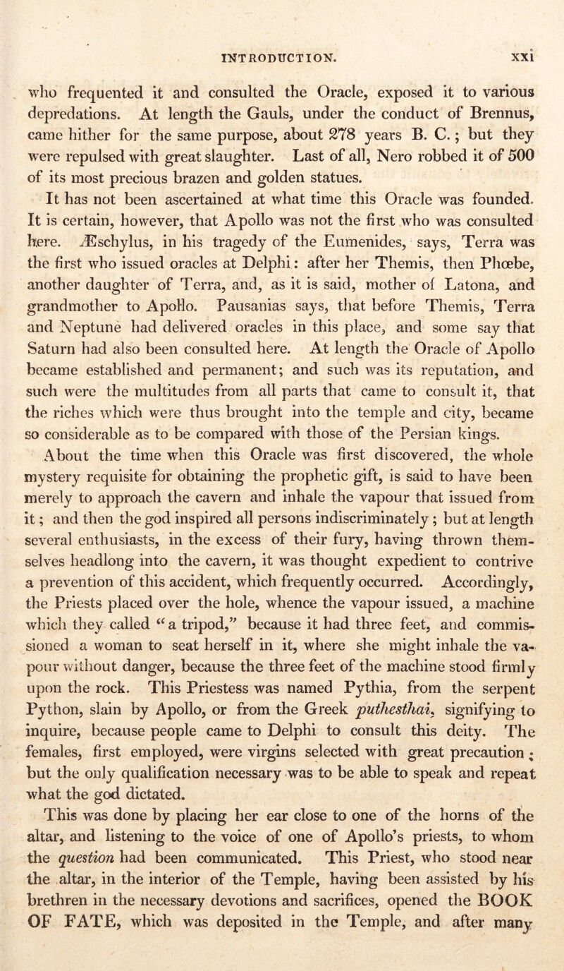 who frequented it and consulted the Oracle, exposed it to various depredations. At length the Gauls, under the conduct of Brennus, came hither for the same purpose, about 278 years B. C.; but they were repulsed with great slaughter. Last of all, Nero robbed it of 500 of its most precious brazen and golden statues. It has not been ascertained at what time this Oracle was founded. It is certain, however, that Apollo was not the first who was consulted h.ere. iEschylus, in his tragedy of the Eumenides, says, Terra was the first who issued oracles at Delphi: after her Themis, then Phoebe, another daughter of Terra, and, as it is said, mother ol Latona, and grandmother to Apollo. Pausanias says, that before Themis, Terra and Neptune had delivered oracles in this place, and some say that Saturn had also been consulted here. At length the Oracle of Apollo became established and permanent; and such was its reputation, and such were the multitudes from all parts that came to consult it, that the riches which were thus brought into the temple and city, became so considerable as to be compared with those of the Persian kings. About the time when this Oracle was first discovered, the whole mystery requisite for obtaining the prophetic gift, is said to have been merely to approach the cavern and inhale the vapour that issued from it; and then the god inspired all persons indiscriminately; but at length several enthusiasts, in the excess of their fury, having thrown them- selves headlong into the cavern, it was thought expedient to contrive a prevention of this accident, which frequently occurred. Accordingly, the Priests placed over the hole, whence the vapour issued, a machine which they called “ a tripod,” because it had three feet, and commis- sioned a woman to seat herself in it, where she might inhale the va- pour without danger, because the three feet of the machine stood firmly upon the rock. This Priestess was named Pythia, from the serpent Python, slain by Apollo, or from the Greek puthestliai, signifying to inquire, because people came to Delphi to consult this deity. The females, first employed, were virgins selected with great precaution • but the only qualification necessary was to be able to speak and repeat what the god dictated. This was done by placing her ear close to one of the horns of the altar, and listening to the voice of one of Apollo’s priests, to whom the question had been communicated. This Priest, who stood near the altar, in the interior of the Temple, having been assisted by his brethren in the necessary devotions and sacrifices, opened the BOOK OF FATE, which was deposited in the Temple, and after many