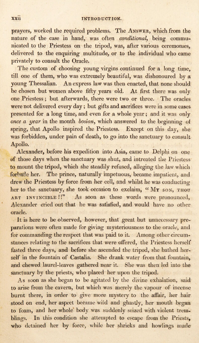 prayers, worked the required problems. The Answer, which from the nature of the case in hand, was often conditional, being commu- nicated to the Priestess on the tripod, was, after various ceremonies, delivered to the enquiring multitude, or to the individual who came privately to consult the Oracle. The custom of choosing young virgins continued for a long time, till one of them, who was extremely beautiful, was dishonoured by a young Thessalian. An express law was then enacted, that none should be chosen but women above fifty years old. At first there was only one Priestess; but afterwards, there were two or three. The oracles were not delivered every day; but gifts and sacrifices were in some cases presented for a long time, and even for a whole year; and it was only once a year in the month bosion, which answered to the beginning of spring, that Apollo inspired the Priestess. Except on this day, she was forbidden, under pain of death, to go into the sanctuary to consult Apollo. Alexander, before his expedition into Asia, came to Delphi on one of those days when the sanctuary was shut, and intreated the Priestess to mount the tripod, which she steadily refused, alleging the law which forbade her. The prince, naturally impetuous, became impatient, and drew the Priestess by force from her cell, and whilst he was conducting her to the sanctuary, she took occasion to exclaim, cc My son, thou art invincible!!” As soon as these words were pronounced, Alexander cried out that he was satisfied, and would have no other oracle. It is here to be observed, however, that great but unnecessary pre- parations were often made for giving mysteriousness to the oracle, and for commanding the respect that was paid to it. Among other circum- stances relating to the sacrifices that were offered, the Priestess herself fasted three days, and before she ascended the tripod, she bathed her- self in the fountain of Castalia. She drank water from that fountain, and chewed laurel-leaves gathered near it. She was then led into the sanctuary by the priests, who placed her upon the tripod. As soon as she began to be agitated by the divine exhalation, said to arise from the cavern, but which was merely the vapour of incense burnt there, in order to give more mystery to the affair, her hair stood on end, her aspect became wild and ghastly, her mouth began to foam, and her whole body was suddenly seized with violent trem- blings. In this condition she attempted to escape from the Priests, who detained her by force, while her shrieks and howlings made