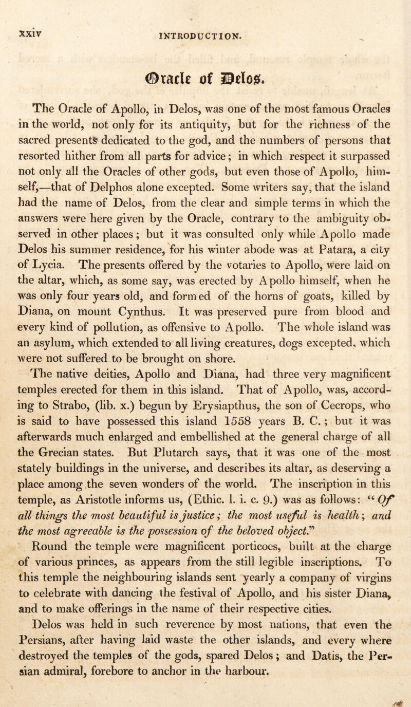 <©tadt of Udos. The Oracle of Apollo, in Delos, was one of the most famous Oracleg in the world, not only for its antiquity, but for the richness of the sacred presents dedicated to the god, and the numbers of persons that resorted hither from all parts for advice; in which respect it surpassed not only all the Oracles of other gods, but even those of Apollo, him- self,—that of Delphos alone excepted. Some writers say, that the island had the name of Delos, from the clear and simple terms in which the answers were here given by the Oracle, contrary to the ambiguity ob- served in other places; but it was consulted only while Apollo made Delos his summer residence, for his winter abode was at Patara, a city of Lycia. The presents offered by the votaries to Apollo, were laid on the altar, which, as some say, was erected by Apollo himself, when he was only four years old, and form ed of the horns of goats, killed by Diana, on mount Cynthus. It was preserved pure from blood and every kind of pollution, as offensive to Apollo. The whole island was an asylum, which extended to all living creatures, dogs excepted, which were not suffered to be brought on shore. The native deities, Apollo and Diana, had three very magnificent temples erected for them in this island. That of Apollo, was, accord- ing to Strabo, (lib. x.) begun by Erysiapthus, the son of Cecrops, who is said to have possessed this island 1558 years B. C.; but it was afterwards much enlarged and embellished at the general charge of all the Grecian states. But Plutarch says, that it was one of the most stately buildings in the universe, and describes its altar, as deserving a place among the seven wonders of the world. The inscription in this temple, as Aristotle informs us, (Ethic. 1. i. c. 9.) was as follows: “ Of all things the most beautiful is justice; the most useful is health; and the most agreeable is the possession of the beloved object.” Round the temple were magnificent porticoes, built at the charge of various princes, as appears from the still legible inscriptions. To this temple the neighbouring islands sent yearly a company of virgins to celebrate with dancing the festival of Apollo, and his sister Diana, and to make offerings in the name of their respective cities. Delos was held in such reverence by most nations, that even the Persians, after having laid waste the other islands, and every where destroyed the temples of the gods, spared Delos; and Datis, the Per- sian admiral, forebore to anchor in the harbour.