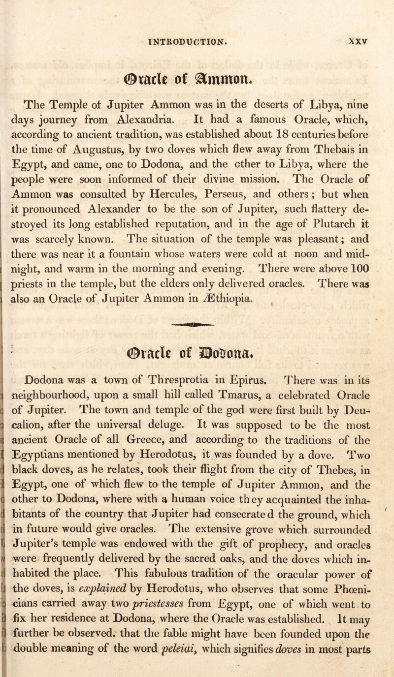 ©vatic of Simmon. The Temple ot Jupiter Ammon was in the deserts of Libya, nine days journey from Alexandria, It had a famous Oracle, which, according to ancient tradition, was established about 18 centuries before the time of Augustus, by two doves which flew away from Thebais in Egypt, and came, one to Dodona, and the other to Libya, where the people were soon informed of their divine mission. The Oracle of Ammon was consulted by Hercules, Perseus, and others; but when it pronounced Alexander to be the son of Jupiter, such flattery de- stroyed its long established reputation, and in the age of Plutarch it was scarcely known. The situation of the temple was pleasant; and there was near it a fountain whose waters were cold at noon and mid- night, and warm in the morning and evening. There were above 100 priests in the temple, but the elders only delivered oracles. There was also an Oracle of Jupiter Ammon in ^Ethiopia. ©vacle of Dosona. l » d t Dodona was a town of Thresprotia in Epirus. There was in its neighbourhood, upon a small hill called Tmarus, a celebrated Oracle of Jupiter. The town and temple of the god were first built by Deu- calion, after the universal deluge. It was supposed to be the most ancient Oracle of all Greece, and according to the traditions of the Egyptians mentioned by Herodotus, it was founded by a dove. Two black doves, as he relates, took their flight from the city of Thebes, in Egypt, one of which flew to the temple of Jupiter Ammon, and the other to Dodona, where with a human voice they acquainted the inha- bitants of the country that Jupiter had consecrated the ground, which in future would give oracles. The extensive grove which surrounded Jupiter’s temple was endowed with the gift of prophecy, and oracles were frequently delivered by the sacred oaks, and the doves which in- habited the place. This fabulous tradition of the oracular power of the doves, is explained by Herodotus, who observes that some Phoeni- cians carried away two priestesses from Egypt, one of which went to fix her residence at Dodona, where the Oracle was established. It may further be observed, that the fable might have been founded upon the double meaning of the word peleiai, which signifies doves in most parts