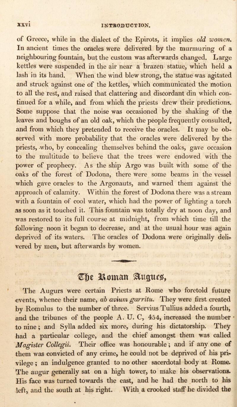 of Greece, while in the dialect of the Epirots, it implies old women. In ancient times the oracles were delivered by the murmuring of a neighbouring fountain, but the custom was afterwards changed. Large kettles were suspended in the air near a brazen statue, which held a lash in its hand. When the wind blew strong, the statue was agitated and struck against one of the kettles, which communicated the motion to all the rest, and raised that clattering and discordant din which con- tinued for a while, and from which the priests drew their predictions. Some suppose that the noise was occasioned by the shaking of the leaves and boughs of an old oak, which the people frequently consulted, and from which they pretended to receive the oracles. It may be ob- served with more probability that the oracles were delivered by the priests, who, by concealing themselves behind the oaks, gave occasion to the multitude to believe that the trees were endowed with the power of prophecy. As the ship Argo was built with some of the oaks of the forest of Dodona, there were some beams in the vessel which gave oracles to the Argonauts, and warned them against the approach of calamity. Within the forest of Dodona there was a stream with a fountain of cool water, which had the power of lighting a torch as soon as it touched it. This fountain was totally dry at noon day, and was restored to its full course at midnight, from which time till the following noon it began to decrease, and at the usual hour was again deprived of its waters. The oracles of Dodona were originally deli- vered by men, but afterwards by women. ‘Eijt Vornan Augurs, The Augurs were certain Priests at Rome who foretold future events, whence their name, ab avium garritu. They were first created by Romulus to the number of three. Servius Tullius added a fourth, and the tribunes of the people A. U. C, 454, increased the number * to nine; and Sylla added six more, during his dictatorship. They had a particular college, and the chief amongst them was called Magister Collegii. Their office was honourable; and if any one of them was convicted of any crime, he could not be deprived of his pri- vilege ; an indulgence granted to no other sacerdotal body at Rome. The augur generally sat on a high tower, to make his observations. His face was turned towards the east, and he had the north to his left, and the south at his right. With a crooked staff he divided the