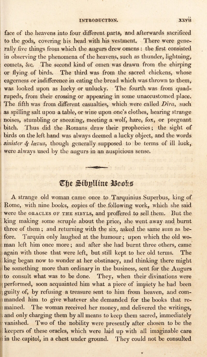face of the heavens into four different parts, and afterwards sacrificed to the gods, covering his head with his vestment. There were gene- rally five things from which the augurs drew omens: the first consisted in observing the phenomena of the heavens, such as thunder, lightning, comets, &c. The second kind of omen was drawn from the chirping or flying of birds. The third was from the sacred chickens, whose eagerness or indifference in eating the bread which was thrown to them, ; was looked upon as lucky or unlucky. The fourth was from quad- rupeds, from their crossing or appearing in some unaccustomed place. The fifth was from different casualties, which were called Dira, such as spilling salt upon a table, or wine upon one’s clothes, hearing strange noises, stumbling or sneezing, meeting a wolf, hare, fox, or pregnant bitch. Thus did the Romans draw their prophecies; the sight of birds on the left hand was always deemed a lucky object, and the words sinister Icevus, though generally supposed to be terms of ill luck, were always used by the augurs in an auspicious sense. j&fögllüte ricofes A strange old woman came once to Tarquinius Superbus, king of Rome, with nine books, copies of the following work, which she said were the oracles of the sibyls, and proffered to sell them. But the king making some scruple about the price, she went away and burnt three of them; and returning with the six, asked the same sum as be- fore. Tarquin only laughed at the humour; upon which the old wo- man left him once more; and after she had burnt three others, came again with those that were left, but still kept to her old terms. The king began now to wonder at her obstinacy, and thinking there might be something more than ordinary in the business, sent for the Augurs to consult what was to be done. They, when their divinations were performed, soon acquainted him what a piece of impiety he had been guilty of, by refusing a treasure sent to him from heaven, and com- manded him to give whatever she demanded for the books that re- mained. The woman received her money, and delivered the writings, arid only charging them by all means to keep them sacred, immediately vanished. Two of the nobility were presently after chosen to be the keepers of these oracles, which were laid up with all imaginable care in the capital, in a chest under ground. They could not be consulted