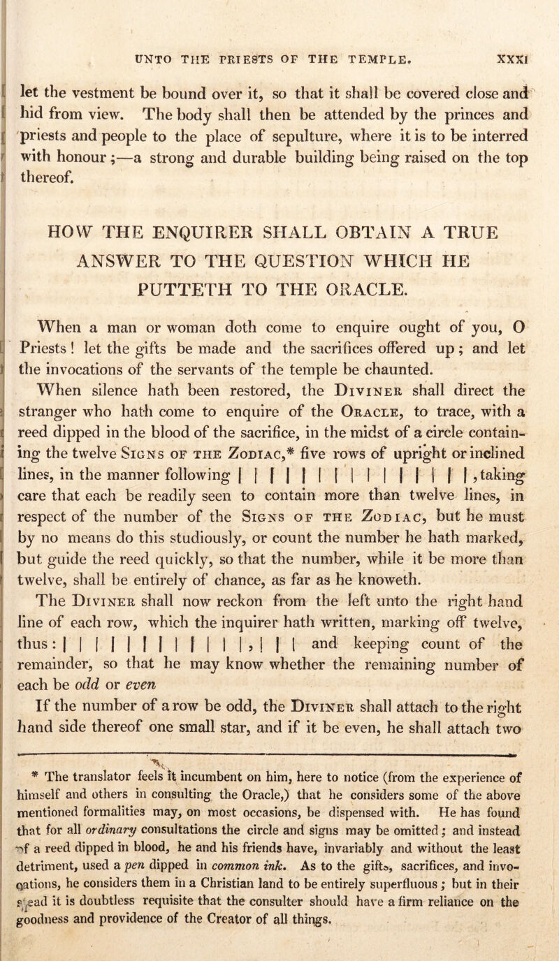 let the vestment be bound over it, so that it shall be covered close and hid from view. The body shall then be attended by the princes and | priests and people to the place of sepulture, where it is to be interred with honour;—a strong and durable building being raised on the top t thereof. HOW THE ENQUIRER SHALL OBTAIN A TRUE ANSWER TO THE QUESTION WHICH HE PUTTETH TO THE ORACLE. [ ! i [ ) I 5 l ! When a man or woman doth come to enquire ought of you, O Priests! let the gifts be made and the sacrifices offered up; and let the invocations of the servants of the temple be chaunted. When silence hath been restored, the Diviner shall direct the stranger who hath come to enquire of the Oracle, to trace, with a reed dipped in the blood of the sacrifice, in the midst of a circle contain- ing the twelve Signs of the Zodiac,* five rows of upright or inclined lines, in the manner following | | [ | | I | I I | | j I | | , taking care that each be readily seen to contain more than twelve lines, in respect of the number of the Signs of the Zodiac, but he must by no means do this studiously, or count the number he hath marked, but guide the reed quickly, so that the number, while it be more than twelve, shall be entirely of chance, as far as he knoweth. The Diviner shall now reckon from the left unto the right hand line of each row, which the inquirer hath written, marking off twelve, thus: | | | | | | | | | | | | , | | [ and keeping count of the remainder, so that he may know whether the remaining number of each be odd or even If the number of a row be odd, the Diviner shall attach to the right hand side thereof one small star, and if it be even, he shall attach two _ _ * The translator feels it incumbent on him, here to notice (from the experience of himself and others in consulting the Oracle,) that he considers some of the above mentioned formalities may, on most occasions, be dispensed with. He has found that for all ordinary consultations the circle and signs may be omitted; and instead a reed dipped in blood, he and his friends have, invariably and without the least detriment, used a pen dipped in common ink. As to the gifts, sacrifices, and invo- cations, he considers them in a Christian land to be entirely superfluous; but in their ? ,ead it is doubtless requisite that the consulter should have a firm reliance on the goodness and providence of the Creator of all things.