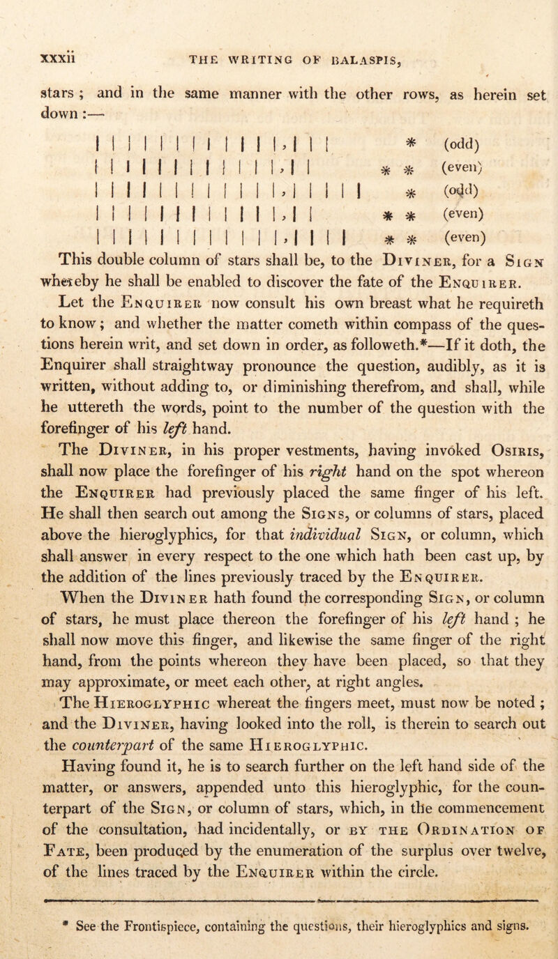 4 stars ; and in the same manner with the other rows, as herein set down :—> 1 1 ! 1 1 ! ! 1 1 1 1 l.l 1 1 * (odd) i 1 l 1 1 1 II 1 1 1 M 1 * * (even) II II II II 1 li U 1 1 II 1 (odd) II II 1 1 1 1 1 1 1 U 1 * * (even) II 1 1 1 1 1 II 1 1 M II 1 (even) This double column of stars shall be, to the Diviner, for a Sign wheteby he shall be enabled to discover the fate of the Enquirer. Let the Enquirer now consult his own breast what he requireth to know; and whether the matter cometh within compass of the ques- tions herein writ, and set down in order, as followeth.*—If it doth, the Enquirer shall straightway pronounce the question, audibly, as it is written, without adding to, or diminishing therefrom, and shall, while he uttereth the words, point to the number of the question with the forefinger of his left hand. The Diviner, in his proper vestments, having invoked Osiris, shall now place the forefinger of his right hand on the spot whereon the Enquirer had previously placed the same finger of his left. He shall then search out among the Signs, or columns of stars, placed above the hieroglyphics, for that individual Sign, or column, which shall answer in every respect to the one which hath been cast up, by the addition of the lines previously traced by the Enquirer. When the Diviner hath found the corresponding Sign, or column of stars, he must place thereon the forefinger of his left hand ; he shall now move this finger, and likewise the same finger of the right hand, from the points whereon they have been placed, so that they may approximate, or meet each other; at right angles. The Hieroglyphic whereat the fingers meet, must now be noted ; and the Diviner, having looked into the roll, is therein to search out the counterpart of the same Hieroglyphic. Having found it, he is to search further on the left hand side of the matter, or answers, appended unto this hieroglyphic, for the coun- terpart of the Sign, or column of stars, which, in the commencement of the consultation, had incidentally, or by the Ordination of Fate, been produced by the enumeration of the surplus over twelve, of the lines traced by the Enquirer within the circle. * See the Frontispiece, containing the questions, their hieroglyphics and signs.