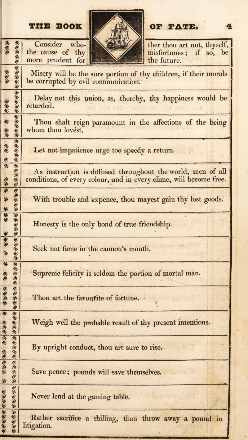 ■B3B \ * * * * * * * * Consider whe- the cause of thy ■ more prudent for ther thou art not, thyself, misfortunes; if so, be 1 the future. ! * s ^ a * * a * * * Misery will be the sure portion of thy children, if their morals be corrupted by evil communication. «* Delay not this union, as, thereby, thy happiness would be J retarded. - — . P * * * * * % * * Thou shalt reign paramount in the affections of the being whom thou lovest. • ■ -* * * * ^ * * * * Let not impatience urge too speedy a return. * * * * * * £- *< As instruction is diffused throughout the world, men of all conditions, of every colour, and in every clime, will become free. ^ * * * * * * With trouble and expence, thou mayest gain thy lost goods. * * * * # * * * \ ' Honesty is the only bond of true friendship. % i * * * * * * * * Seek not fame in the cannon’s mouth. 4 * * * * * * * * \ Supreme felicity is, seldom the portion of mortal man. * * * * * * * * * Thou art the favouf'ite of fortune. * * * * * * * * * Weigh well the probable result of thy present intentions. * * * * - - * * * * * By upright conduct, thou art sure to rise. * * * * * * * * * Save pence; pounds will save themselves. & * * * * * * * Never lend at the gaming table. * * * * * * * * * * ' . ■^ Rather sacrifice a shilling, than throw away a pound in litigation. * ,