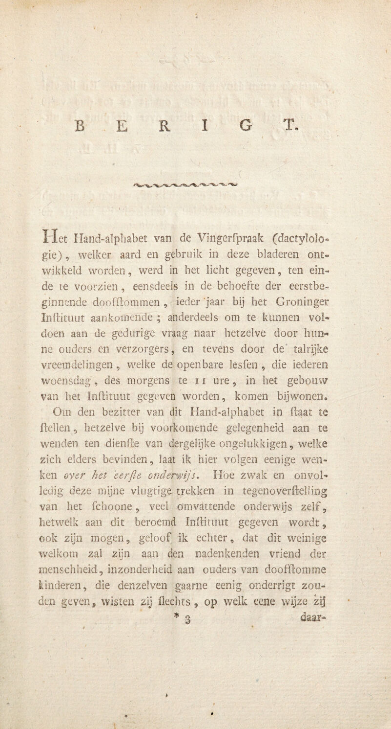 B E R I G T. Het Hand-alphabet van de Vingerfpraak (dactylolo- gie) , welker aard en gebruik in deze bladeren ont- wikkeld worden, werd in bet licht gegeven, ten ein- de te voorzien, eensdeels in de behoefte der eerstbe- ginnende doofllómmen , ieder 'jaar bij het Groninger Inftituiit aankomende ; anderdeels om te kunnen vol- doen aan de gedurige vraag naar hetzelve door hun- ne ouders en verzorgers, en tevens door de talrijke vreemdelingen, welke de openbare lesfen , die iederen woensdag, des morgens te n ure, in het gebouw van bet Inftituut gegeven worden, komen bijwonen. Om den bezitter van dit Hand-alphabet in Haat te Hellen, hetzelve bij voorkomende gelegenheid aan te wenden ten diende van dergelijke on gel uk ki gen, welke zich elders bevinden, laat ik hier volgen eenige wen- ken over het 'eerjie onderwijs, Hoe zwak en onvol- ledig deze mijne vlugtige trekken in tegenoverftelling van het fchoone, veei omvattende onderwijs zelf, hetwelk aan dit beroemd Inftimut gegeven wordt, ook zijn mogen, geloof ik echter, dat dit weinige welkom zal zijn aan den nadenkenden vriend der menschheid, inzonderheid aan ouders van doofdomme kinderen, die denzelven gaarne eenig onderrigt zou- den geven 9 wisten zij Hechts , op welk eene wijze zij